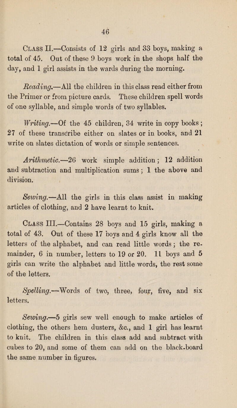 Class II.—Consists of 12 girls and 33 boys, making a total of 45. Out of these 9 boys work in the shops half the day, and 1 girl assists in the wards during the morning. Reading.—All the children in this class read either from the Primer or from picture cards. These children spell words of one syllable, and simple words of two syllables. Writing.—Of the 45 children, 34 write in copy books ; 27 of these transcribe either on slates or in books, and 21 write on slates dictation of words or simple sentences. Arithmetic.—26 work simple addition; 12 addition and subtraction and multiplication sums ; 1 the above and division. Sewing.— All the girls in this class assist in making articles of clothing, and 2 have learnt to knit. Class III.—Contains 28 boys and 15 girls, making a total of 43. Out of these 17 boys and 4 girls know all the letters of the alphabet, and can read little words; the re¬ mainder, 6 in number, letters to 19 or 20. 11 boys and 5 girls can write the alphabet and little words, the rest some of the letters. Spelling.—Words of two, three, four, five, and six letters. Sewing.—5 girls sew well enough to make articles of clothing, the others hem dusters, &c,, and 1 girl has learnt to knit. The children in this class add and subtract with cubes to 20, and some of them can add on the black-board the same number in figures.