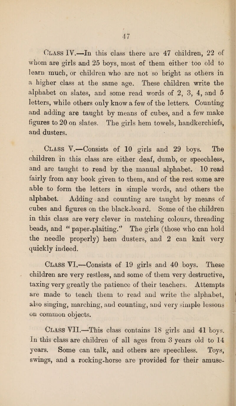 Class IV.—In this class there are 47 children, 22 of whom are girls and 25 boys, most of them either too old to learn much, or children who are not so bright as others in a higher class at the same age. These children write the alphabet on slates, and some read words of 2, 3, 4, and 5 letters, while others only know a few of the letters. Counting and adding are taught by means of cubes, and a few make figures to 20 on slates. The girls hem towels, handkerchiefs, and dusters. Class V.—Consists of 10 girls and 29 boys. The children in this class are either deaf, dumb, or speechless, and are taught to read by the manual alphabet. 10 read fairly from any book given to them, and of the rest some are able to form the letters in simple words, and others the alphabet. Adding and counting are taught by means of cubes and figures on the black-board. Some of the children in this class are very clever in matching colours, threading beads, and “ paper-plaiting.” The girls (those who can hold the needle properly) hem dusters, and 2 can knit very quickly indeed. Class VI.—Consists of 19 girls and 40 boys. These children are very restless, and some of them very destructive, taxing very greatly the patience of their teachers. Attempts are made to teach them to read and write the alphabet, also singing, marching, and counting, and very simple lessons on common objects. Class VII.—This class contains 18 girls and 41 boys. In this class are children of ail ages from 3 years old to 14 years. Some can talk, and others are speechless. Toys, swings, and a rocking-horse are provided for their amuse-