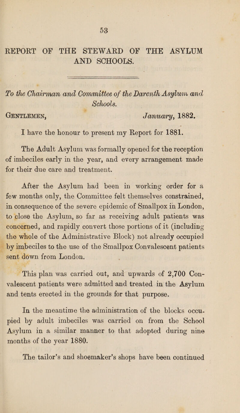 REPORT OF THE STEWARD OF THE ASYLUM AND SCHOOLS. To the Chairman and Committee of the Darenth Asylum and Schools. Gentlemen, January, 1882. I have the honour to present my Report for 1881. The Adult Asylum was formally opened for the reception of imbeciles early in the year, and every arrangement made for their due care and treatment. After the Asylum had been in working order for a few months only, the Committee felt themselves constrained, in consequence of the severe epidemic of Smallpox in London, to close the Asylum, so far as receiving adult patients was concerned, and rapidly convert those portions of it (including the whole of the Administrative Block) not already occupied by imbeciles to the use of the Smallpox Convalescent patients sent down from London. This plan was carried out, and upwards of 2,700 Con¬ valescent patients were admitted and treated in the Asylum and tents erected in the grounds for that purpose. In the meantime the administration of the blocks occu. pied by adult imbeciles was carried on from the School Asylum in a similar manner to that adopted during nine months of the year 1880. The tailor’s and shoemaker’s shops have been continued