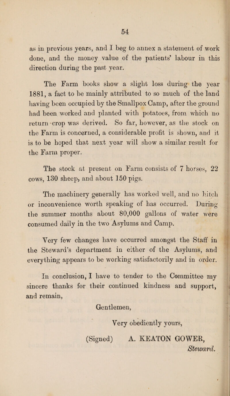 as in previous years, and I beg to annex a statement of work done, and the money value of the patients’ labour in this direction during the past year. The Farm books show a slight loss during the year 1881, a fact to be mainly attributed to so much of the land having been occupied by the Smallpox Camp, after the ground had been worked and planted with potatoes, from which no return crop was derived. So far, however, as the stock on the Farm is concerned, a considerable profit is shown, and it is to be hoped that next year will show a similar result for the Farm proper. The stock at present on Farm consists of 7 horses, 22 cows, 130 sheep, and about 150 pigs. The machinery generally has worked well, and no hitch or inconvenience worth speaking of has occurred. During the summer months about 80,000 gallons of water were consumed daily in the two Asylums and Camp. Very few changes have occurred amongst the Staff in the Steward’s department in either of the Asylums, and everything appears to be working satisfactorily and in order. In conclusion, I have to tender to the Committee my sincere thanks for their continued kindness and support, and remain, Gentlemen, Very obediently yours, (Signed) A. KEATON GOWER, Steward.