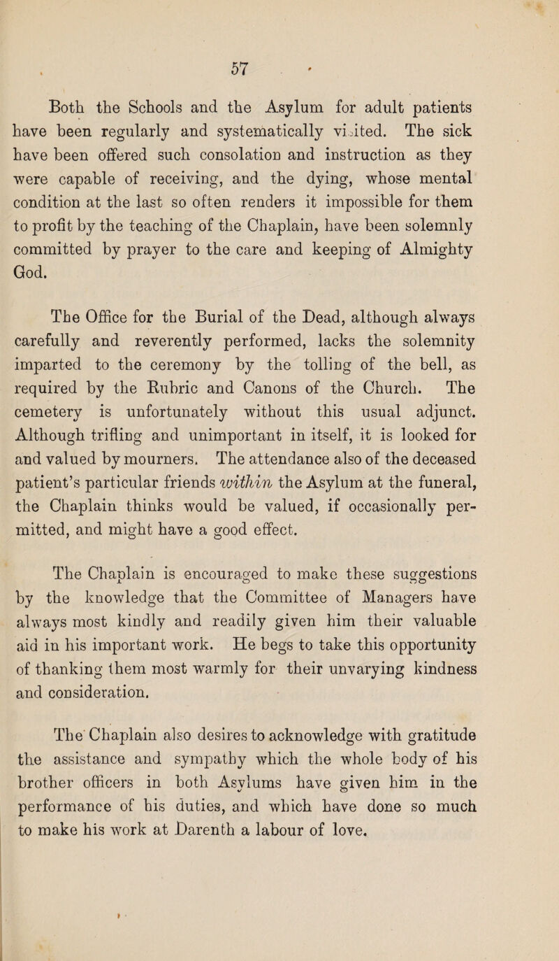 Both the Schools and the Asylum for adult patients have been regularly and systematically vLited. The sick have been offered such consolation and instruction as they were capable of receiving, and the dying, whose mental condition at the last so often renders it impossible for them to profit by the teaching of the Chaplain, have been solemnly committed by prayer to the care and keeping of Almighty God. The Office for the Burial of the Dead, although always carefully and reverently performed, lacks the solemnity imparted to the ceremony by the tolling of the bell, as required by the Bubric and Canons of the Church. The cemetery is unfortunately without this usual adjunct. Although trifling and unimportant in itself, it is looked for and valued by mourners. The attendance also of the deceased patient’s particular friends within the Asylum at the funeral, the Chaplain thinks would be valued, if occasionally per¬ mitted, and might have a good effect. The Chaplain is encouraged to make these suggestions by the knowledge that the Committee of Managers have always most kindly and readily given him their valuable aid in his important work. He begs to take this opportunity of thanking them most warmly for their unvarying kindness and consideration. The Chaplain also desires to acknowledge with gratitude the assistance and sympathy which the whole body of his brother officers in both Asylums have given him in the performance of his duties, and which have done so much to make his work at Darenth a labour of love. »
