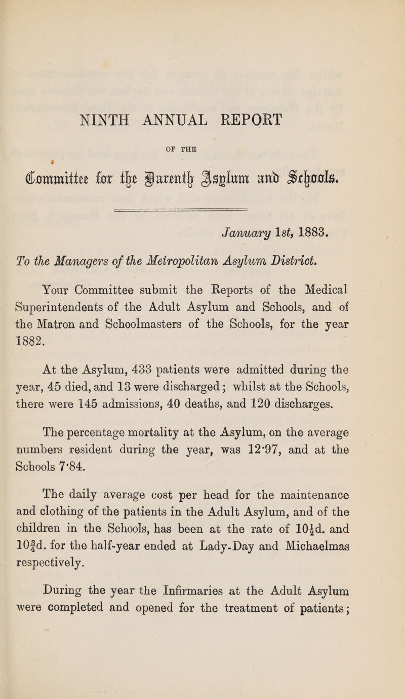 NINTH ANNUAL REPORT OP THE * (bomraittcj far % g arwtfj gsnlunt rob ^tljools. January 1st, 1883* To the Managers of the Metropolitan Asylum District. Your Committee submit the Keports of the Medical Superintendents of the Adult Asylum and Schools, and of the Matron and Schoolmasters of the Schools, for the year 1882. At the Asylum, 433 patients were admitted during the year, 45 died, and 13 were discharged; whilst at the Schools, there were 145 admissions, 40 deaths, and 120 discharges. The percentage mortality at the Asylum, on the average numbers resident during the year, was 12’97, and at the Schools 7*84. The daily average cost per head for the maintenance and clothing of the patients in the Adult Asylum, and of the children in the Schools, has been at the rate of 10|cl. and 10|d. for the half-year ended at Lady-Day and Michaelmas respectively. During the year the Infirmaries at the Adult Asylum were completed and opened for the treatment of patients;