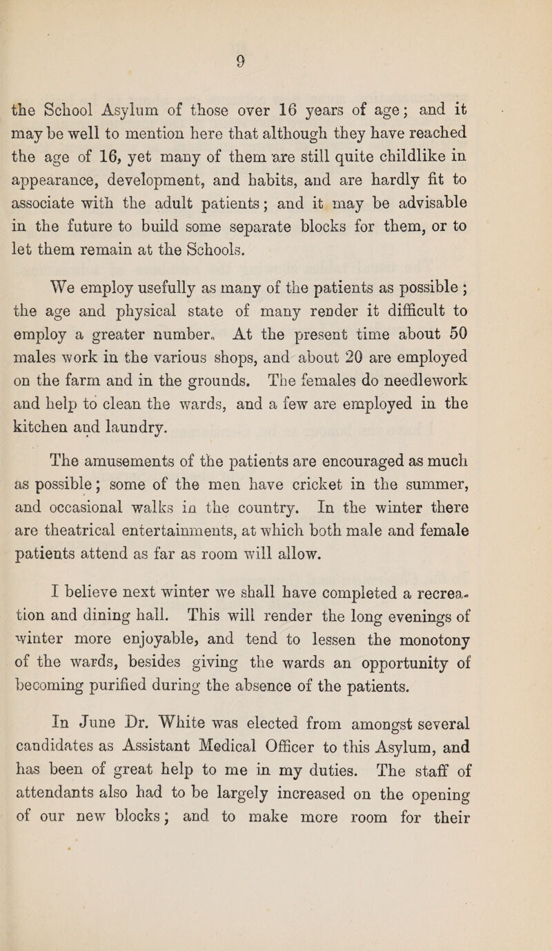 the School Asylum of those over 16 years of age; and it may he well to mention here that although they have reached the age of 16, yet many of them are still quite childlike in appearance, development, and habits, and are hardly fit to associate with the adult patients; and it may be advisable in the future to build some separate blocks for them, or to let them remain at the Schools. We employ usefully as many of the patients as possible ; the age and physical state of many render it difficult to employ a greater number,, At the present time about 50 males work in the various shops, and about 20 are employed on the farm and in the grounds. The females do needlework and help to clean the wards, and a few are employed in the kitchen and laundry. The amusements of the patients are encouraged as much as possible; some of the men have cricket in the summer, and occasional walks in the country. In the winter there are theatrical entertainments, at which both male and female patients attend as far as room will allow. I believe next winter we shall have completed a recrea¬ tion and dining hall. This will render the long evenings of winter more enjoyable, and tend to lessen the monotony of the wards, besides giving the wards an opportunity of becoming purified during the absence of the patients. In June Dr. White was elected from amongst several candidates as Assistant Medical Officer to this Asylum, and has been of great help to me in my duties. The staff of attendants also had to be largely increased on the opening of our new blocks; and to make more room for their
