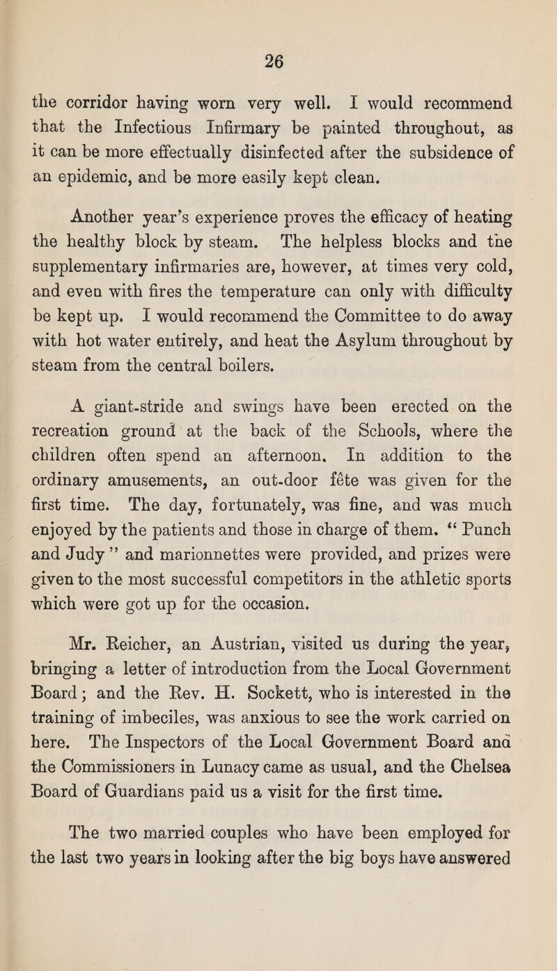 the corridor having worn very well. I would recommend that the Infectious Infirmary be painted throughout, as it can be more effectually disinfected after the subsidence of an epidemic, and be more easily kept clean. Another years experience proves the efficacy of heating the healthy block by steam. The helpless blocks and the supplementary infirmaries are, however, at times very cold, and even with fires the temperature can only with difficulty be kept up. I would recommend the Committee to do away with hot water entirely, and heat the Asylum throughout by steam from the central boilers. A giant-stride and swings have been erected on the recreation ground at the back of the Schools, where the children often spend an afternoon. In addition to the ordinary amusements, an out-door fete was given for the first time. The day, fortunately, was fine, and was much enjoyed by the patients and those in charge of them. “ Punch and Judy ” and marionnettes were provided, and prizes were given to the most successful competitors in the athletic sports which were got up for the occasion. Mr. Reicher, an Austrian, visited us during the year, bringing a letter of introduction from the Local Government Board; and the Rev. H. Sockett, who is interested in the training of imbeciles, was anxious to see the work carried on here. The Inspectors of the Local Government Board and the Commissioners in Lunacy came as usual, and the Chelsea Board of Guardians paid us a visit for the first time. The two married couples who have been employed for the last two years in looking after the big boys have answered