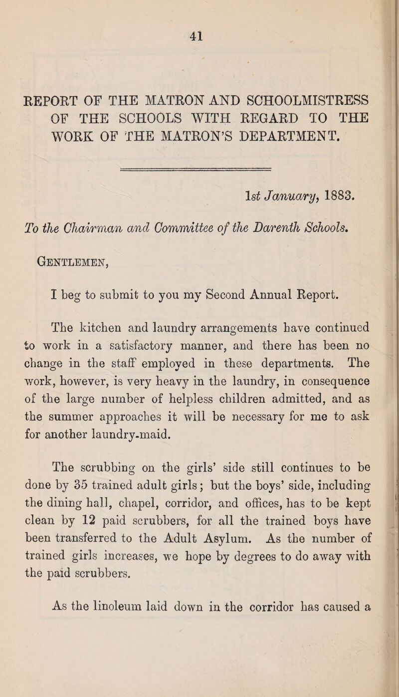 REPOET OF THE MATRON AND SCHOOLMISTRESS OF THE SCHOOLS WITH REGARD TO THE WORK OF THE MATRON’S DEPARTMENT. Is* January, 1883. To the Chairman and Committee of the Darenth Schools. Gentlemen, I beg to submit to you my Second Annual Report. The kitchen and laundry arrangements have continued to work in a satisfactory manner, and there has been no change in the staff employed in these departments. The work, however, is very heavy in the laundry, in consequence of the large number of helpless children admitted, and as the summer approaches it will be necessary for me to ask for another laundry-maid. The scrubbing on the girls’ side still continues to be done by 35 trained adult girls; but the boys’ side, including the dining hall, chapel, corridor, and offices, has to be kept clean by 12 paid scrubbers, for all the trained boys have been transferred to the Adult Asylum. As the number of trained girls increases, we hope by degrees to do away with the paid scrubbers. As the linoleum laid down in the corridor has caused a