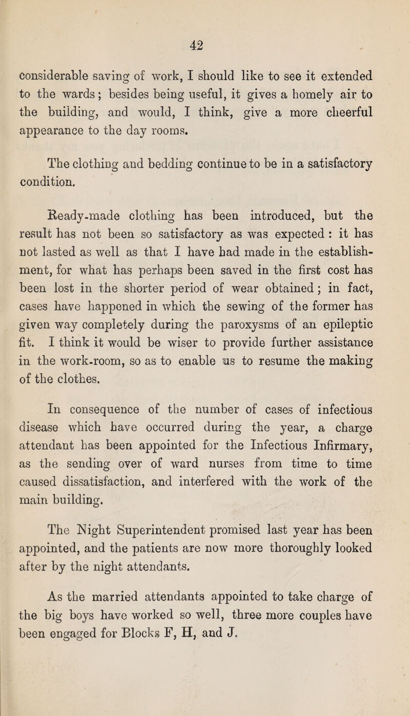 considerable saving of work, I should like to see it extended to the wards; besides being useful, it gives a homely air to the building, and would, I think, give a more cheerful appearance to the day rooms. The clothing and bedding continue to be in a satisfactory condition. Ready-made clothing has been introduced, but the result has not been so satisfactory as was expected : it has not lasted as well as that I have had made in the establish¬ ment, for what has perhaps been saved in the first cost has been lost in the shorter period of wear obtained; in fact, cases have happened in which the sewing of the former has given way completely during the paroxysms of an epileptic fit. I think it would be wiser to provide further assistance in the work-room, so as to enable us to resume the making of the clothes. In consequence of the number of cases of infectious disease which have occurred during the year, a charge attendant has been appointed for the Infectious Infirmary, as the sending over of ward nurses from time to time caused dissatisfaction, and interfered with the work of the main building. The Night Superintendent promised last year has been appointed, and the patients are now more thoroughly looked after by the night attendants. As the married attendants appointed to take charge of the big boys have worked so well, three more couples have been engaged for Blocks F, H, and J.