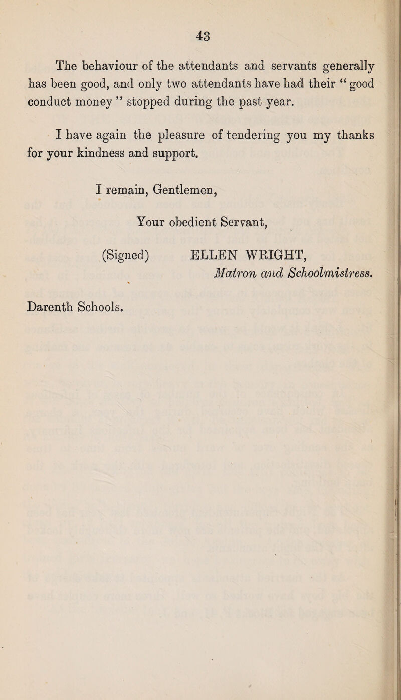 The behaviour of the attendants and servants generally has been good, and only two attendants have had their “ good conduct money ” stopped during the past year. I have again the pleasure of tendering you my thanks for your kindness and support. 1 remain, Gentlemen, Your obedient Servant, (Signed) ELLEN WEIGHT, Matron and Schoolmistress.