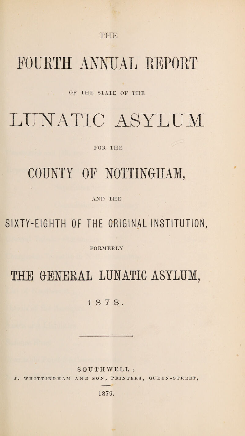 THE FOURTH ANNUAL REPORT OF THE STATE OF THE LUNATIC ASYLUM FOR THE COUNTY OF NOTTINGHAM, AND THE SIXTY-EIGHTH OF THE ORIGINAL INSTITUTION FORMERLY THE GENERAL LUNATIC ASYLUM, 1 8 7 8. SOUTHWELL : J. WHITTINGHAM AND SON, PHINTERS, QUEEN-STREET, 1879.