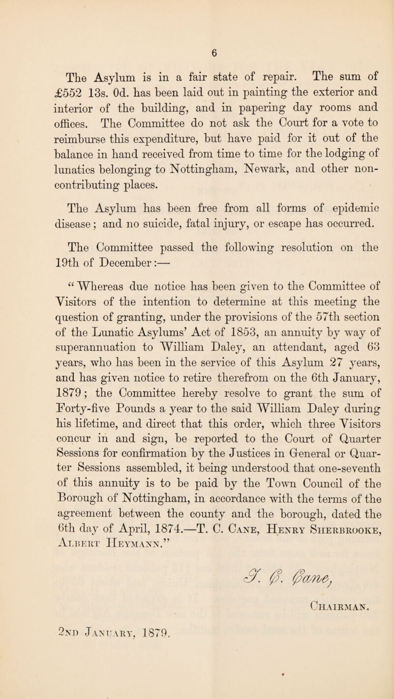 The Asylum is in a fair state of repair. The sum of £552 13s. Od. has been laid out in painting the exterior and interior of the building, and in papering day rooms and offices. The Committee do not ask the Court for a vote to reimburse this expenditure, hut have paid for it out of the balance in hand received from time to time for the lodging of lunatics belonging to Nottingham, Newark, and other non- contributing places. The Asylum has been free from all forms of epidemic disease; and no suicide, fatal injury, or escape has occurred. The Committee passed the following resolution on the 19th of December :— “ Whereas due notice has been given to the Committee of Visitors of the intention to determine at this meeting the question of granting, under the provisions of the 57th section of the Lunatic Asylums’ Act of 1853, an annuity by wTay of superannuation to William Daley, an attendant, aged 63 years, who has been in the service of this Asylum 27 years, and has given notice to retire therefrom on the 6th January, 1879; the Committee hereby resolve to grant the sum of Forty-five Pounds a year to the said William Daley during his lifetime, and direct that this order, which three Visitors concur in and sign, he reported to the Court of Quarter Sessions for confirmation by the Justices in General or Quar¬ ter Sessions assembled, it being understood that one-seventh of this annuity is to he paid by the Town Council of the Borough of Nottingham, in accordance with the terms of the agreement between the county and the borough, dated the 6th day of April, 1874.—T. C. Cane, Henry Sherbrooke, Albert Heymann.” 0. 0cm&; Chairman. 2nd January, 1879.