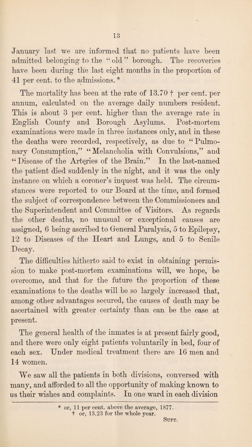 January last we are informed that no patients have been admitted belonging’ to the “ old ” borough. The recoveries have been during tlie last eight months in the proportion of 41 per cent, to the admissions. * The mortality has been at the rate of 13.70 f per cent, per annum, calculated on the average daily numbers resident. This is about 3 per cent, higher than the average rate in English Counfy and Borough Asylums. Post-mortem examinations were made in three instances only, and in these the deaths were recorded, respectively, as due to “ Pulmo¬ nary Consumption,” “ Melancholia with Convulsions,” and “ Disease of the Arteries of the Brain.” In the last-named the patient died suddenly in the night, and it was the only instance on which a coroner’s inquest was held. The circum¬ stances were reported to our Board at the time, and formed the subject of correspondence between the Commissioners and the Superintendent and Committee of Visitors. As regards the other deaths, no unusual or exceptional causes are assigned, 6 being ascribed to Greneral Paralysis, 5 to Epilepsy, 12 to Diseases of the Heart and Lungs, and 5 to Senile Decay. The difficulties hitherto said to exist in obtaining permis¬ sion to make post-mortem examinations will, we hope, be overcome, and that for the future the proportion of these examinations to the deaths will be so largely increased that, among other advantages secured, the causes of death may be ascertained with greater certainty than can be the case at present. The general health of the inmates is at present fairly good, and there were only eight patients voluntarily in bed, four of each sex. Under medical treatment there are 16 men and 14 women. We saw all the patients in both divisions, conversed with many, and afforded to all the opportunity of making known to u s their wishes and complaints. In one ward in each division * or, 11 per cent, above the average, 1877. t or, 13.23 for the whole year. SUPT.