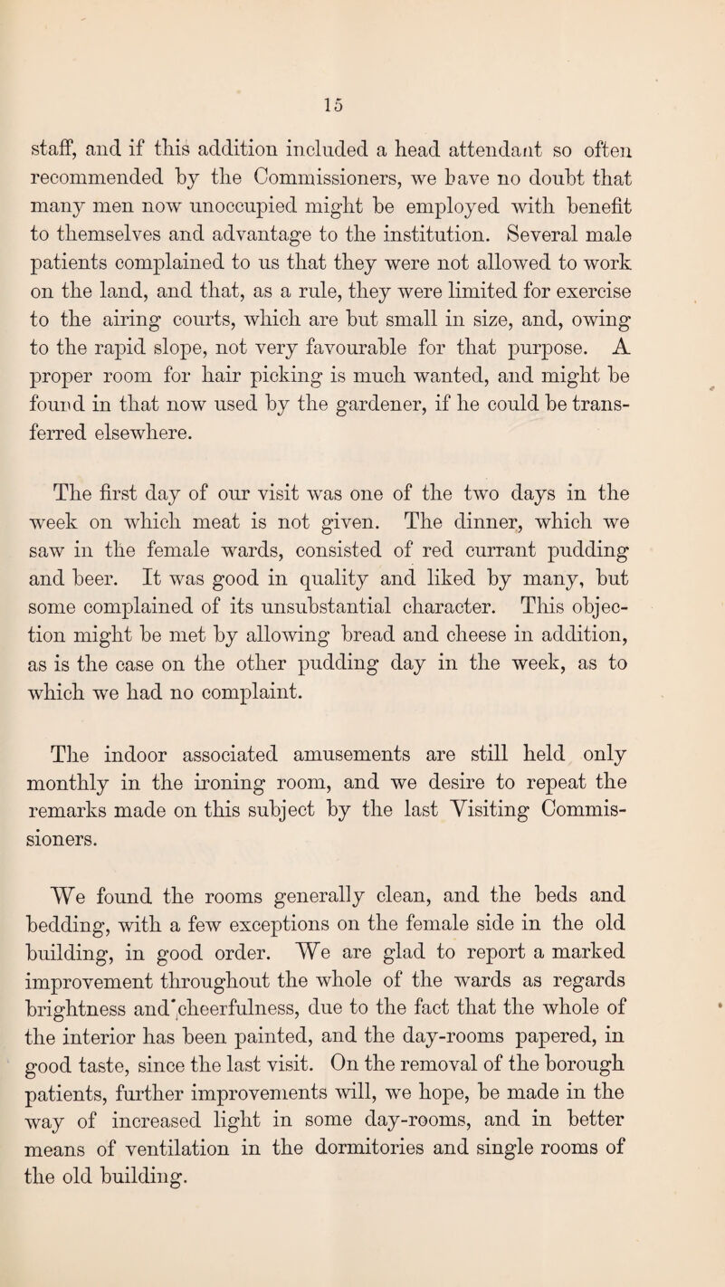 staff, and if this addition included a head attendant so often recommended by the Commissioners, we have no doubt that many men now unoccupied might he employed with benefit to themselves and advantage to the institution. Several male patients complained to us that they were not allowed to work on the land, and that, as a rule, they were limited for exercise to the airing courts, which are hut small in size, and, owing to the rapid slope, not very favourable for that purpose. A proper room for hair picking is much wanted, and might he found in that now used by the gardener, if he could he trans¬ ferred elsewhere. The first day of our visit was one of the two days in the week on which meat is not given. The dinner, which we saw in the female wards, consisted of red currant pudding and beer. It was good in quality and liked by many, hut some complained of its unsubstantial character. This objec¬ tion might he met by allowing bread and cheese in addition, as is the case on the other pudding day in the week, as to which we had no complaint. The indoor associated amusements are still held only monthly in the ironing room, and we desire to repeat the remarks made on this subject by the last Visiting Commis¬ sioners. We found the rooms generally clean, and the beds and bedding, with a few exceptions on the female side in the old building, in good order. We are glad to report a marked improvement throughout the whole of the wards as regards brightness and'cheerfulness, due to the fact that the whole of the interior has been painted, and the day-rooms papered, in good taste, since the last visit. On the removal of the borough patients, further improvements will, we hope, be made in the way of increased light in some day-rooms, and in better means of ventilation in the dormitories and single rooms of the old building.