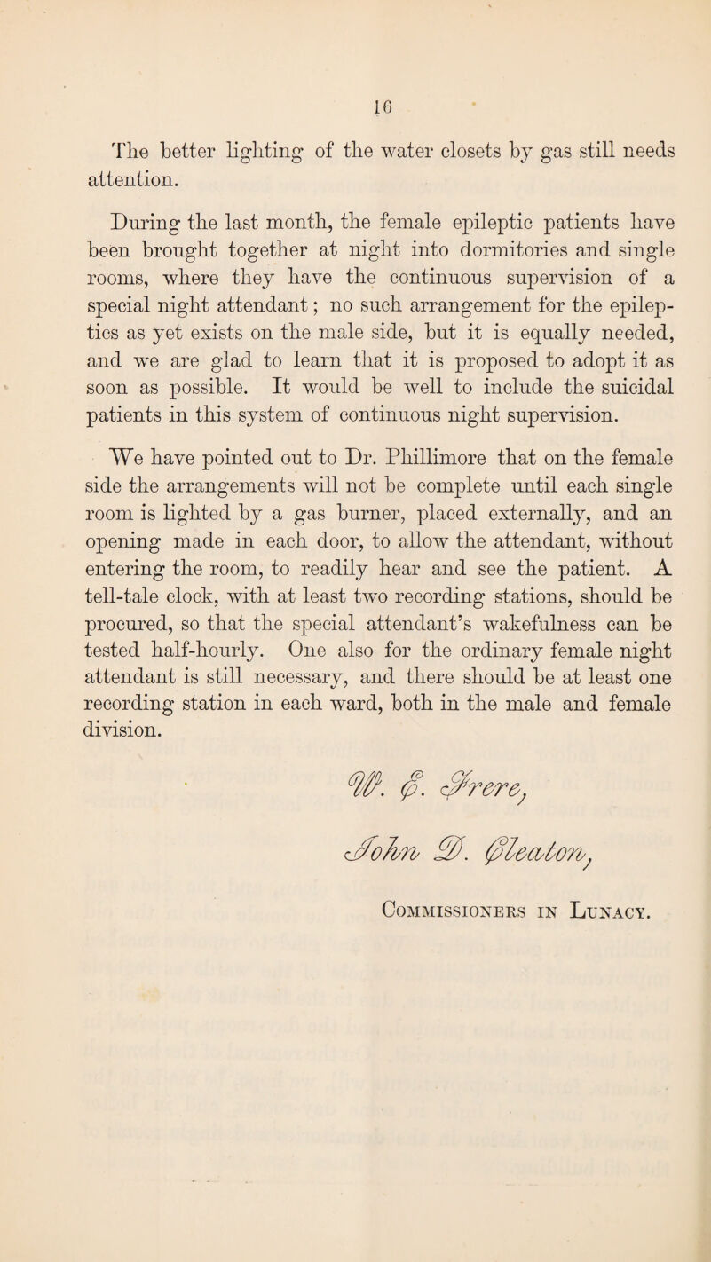 The better lighting of the water closets by gas still needs attention. During the last month, the female epileptic patients have been brought together at night into dormitories and single rooms, where they have the continuous supervision of a special night attendant; no such arrangement for the epilep¬ tics as yet exists on the male side, but it is equally needed, and we are glad to learn that it is proposed to adopt it as soon as possible. It would be well to include the suicidal patients in this system of continuous night supervision. We have pointed out to Dr. Phillimore that on the female side the arrangements will not be complete until each single room is lighted by a gas burner, placed externally, and an opening made in each door, to allow the attendant, without entering the room, to readily hear and see the patient. A tell-tale clock, with at least two recording stations, should be procured, so that the special attendant’s wakefulness can be tested half-hourly. One also for the ordinary female night attendant is still necessary, and there should be at least one recording station in each ward, both in the male and female division. Commissioners in Lunacy.
