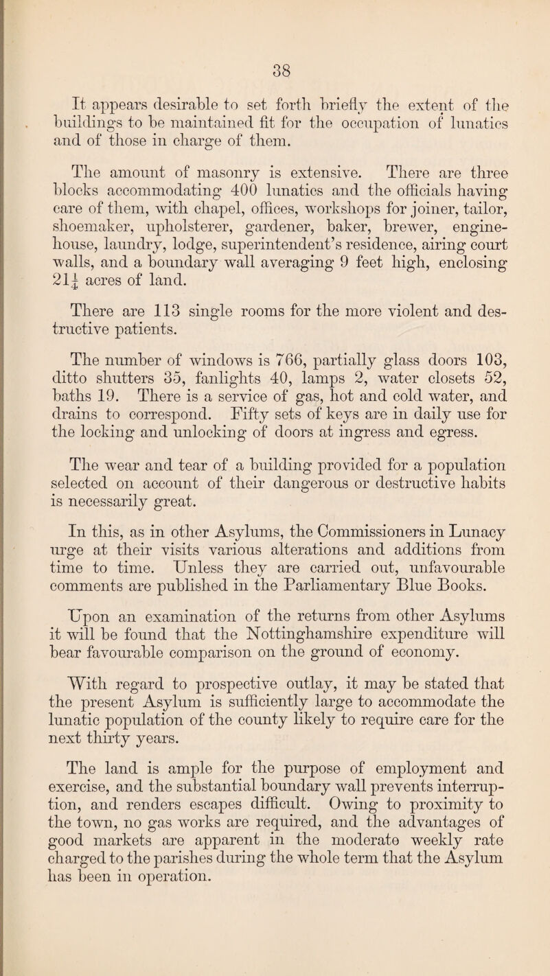 It appears desirable to set forth briefly the extent of the buildings to be maintained fit for the occupation of lunatics and of those in charge of them. The amount of masonry is extensive. There are three blocks accommodating 400 lunatics and the officials having care of them, with chapel, offices, workshops for joiner, tailor, shoemaker, upholsterer, gardener, baker, brewer, engine- house, laundry, lodge, superintendent’s residence, airing court walls, and a boundary wall averaging 9 feet high, enclosing 21 j acres of land. There are 113 single rooms for the more violent and des¬ tructive patients. The number of windows is 766, partially glass doors 103, ditto shutters 35, fanlights 40, lamps 2, water closets 52, baths 19. There is a service of gas, hot and cold water, and drains to correspond. Fifty sets of keys are in daily use for the locking and unlocking of doors at ingress and egress. The wear and tear of a building provided for a population selected on account of their dangerous or destructive habits is necessarily great. In this, as in other Asylums, the Commissioners in Lunacy urge at their visits various alterations and additions from time to time. Unless they are carried out, unfavourable comments are published in the Parliamentary Blue Books. Upon an examination of the returns from other Asylums it will be found that the Nottinghamshire expenditure will bear favourable comparison on the ground of economy. With regard to prospective outlay, it may be stated that the present Asylum is sufficiently large to accommodate the lunatic population of the county likely to require care for the next thirty years. The land is ample for the purpose of employment and exercise, and the substantial boundary wall prevents interrup¬ tion, and renders escapes difficult. Owing to proximity to the town, no gas works are required, and the advantages of good markets are apparent in the moderate weekly rate charged to the parishes during the whole term that the Asylum has been in operation.