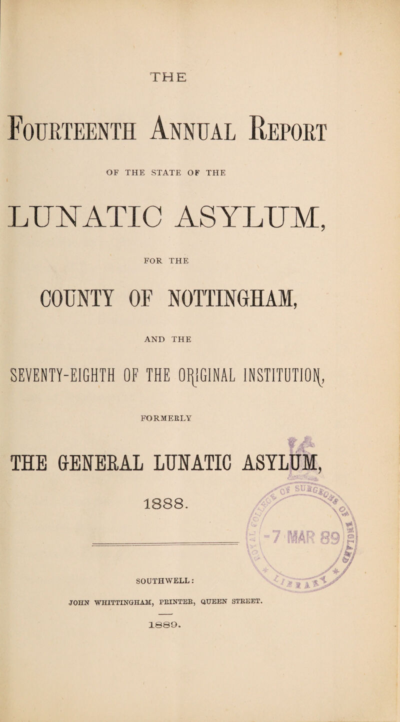 THE Fourteenth Annual Report OF THE STATE OF THE LUNATIC ASYLUM, FOR THE COUNTY OF NOTTINGHAM, AND THE SEVENTY-EIGHTH OF THE ORIGINAL INSTITUTION FORMERLY THE GENERAL LUNATIC ASYLUM, 1888. ’-'■ X V' 7 MAR 891| M'i SOUTHWELL: JOHN WHITTIN OH AM, PRINTER., QUEEN STREET. 1089.