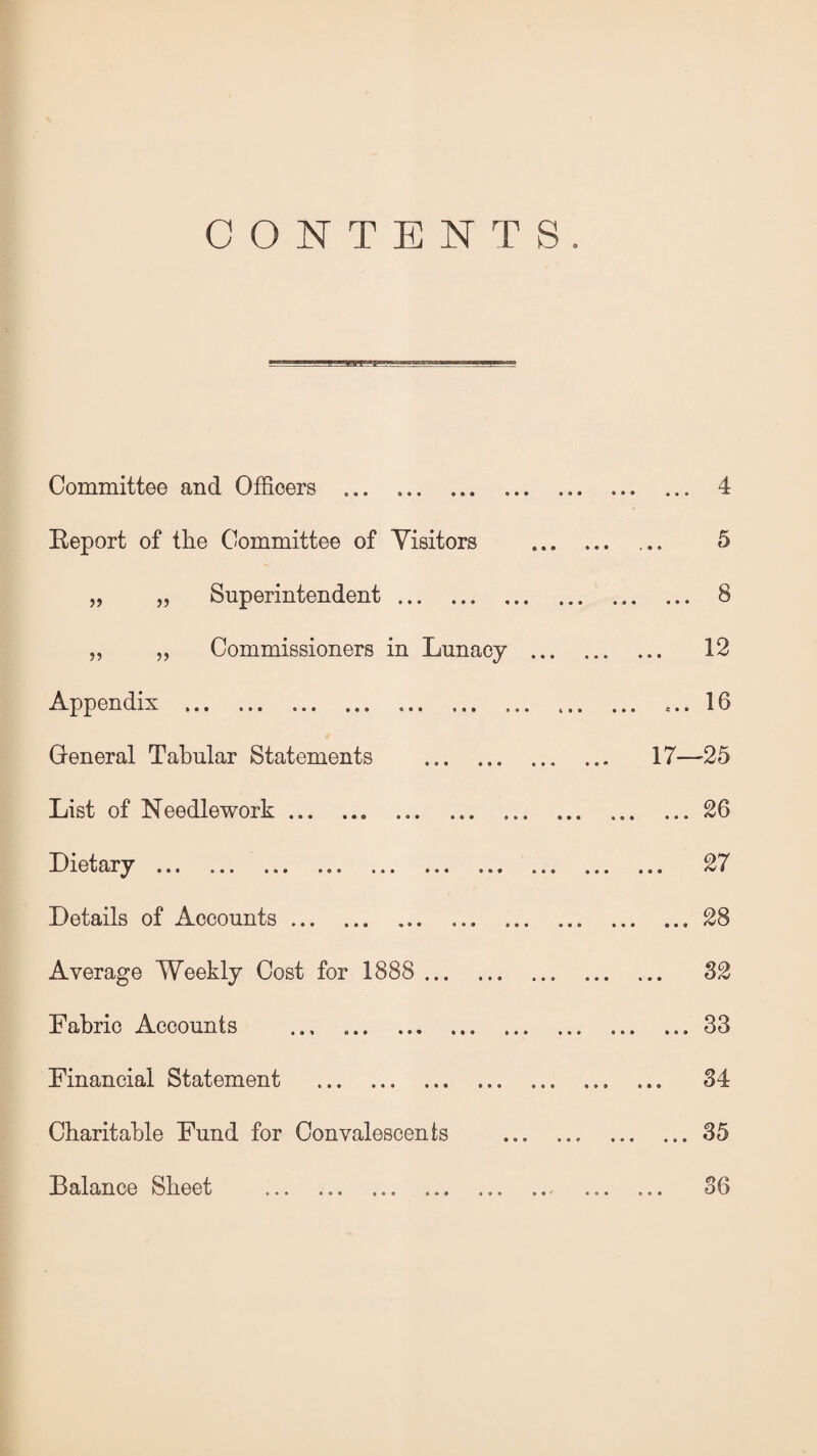 CONTENTS. Committee and Officers . Report of the Committee of Visitors „ „ Superintendent. ,, „ Commissioners in Lunacy ... Appendix . General Tabular Statements ... ... ... List of Needlework., Dietary... Details of Accounts. Average Weekly Cost for 1888 . Fabric Accounts ... ... ... Financial Statement ... ... . Charitable Fund for Convalescents Balance Sheet ... 4 5 ... 8 ,. 12 .... 16 17—25 ... 26 .. 27 ... 28 ,. 32 ... 33 .. 34 ... 35 36