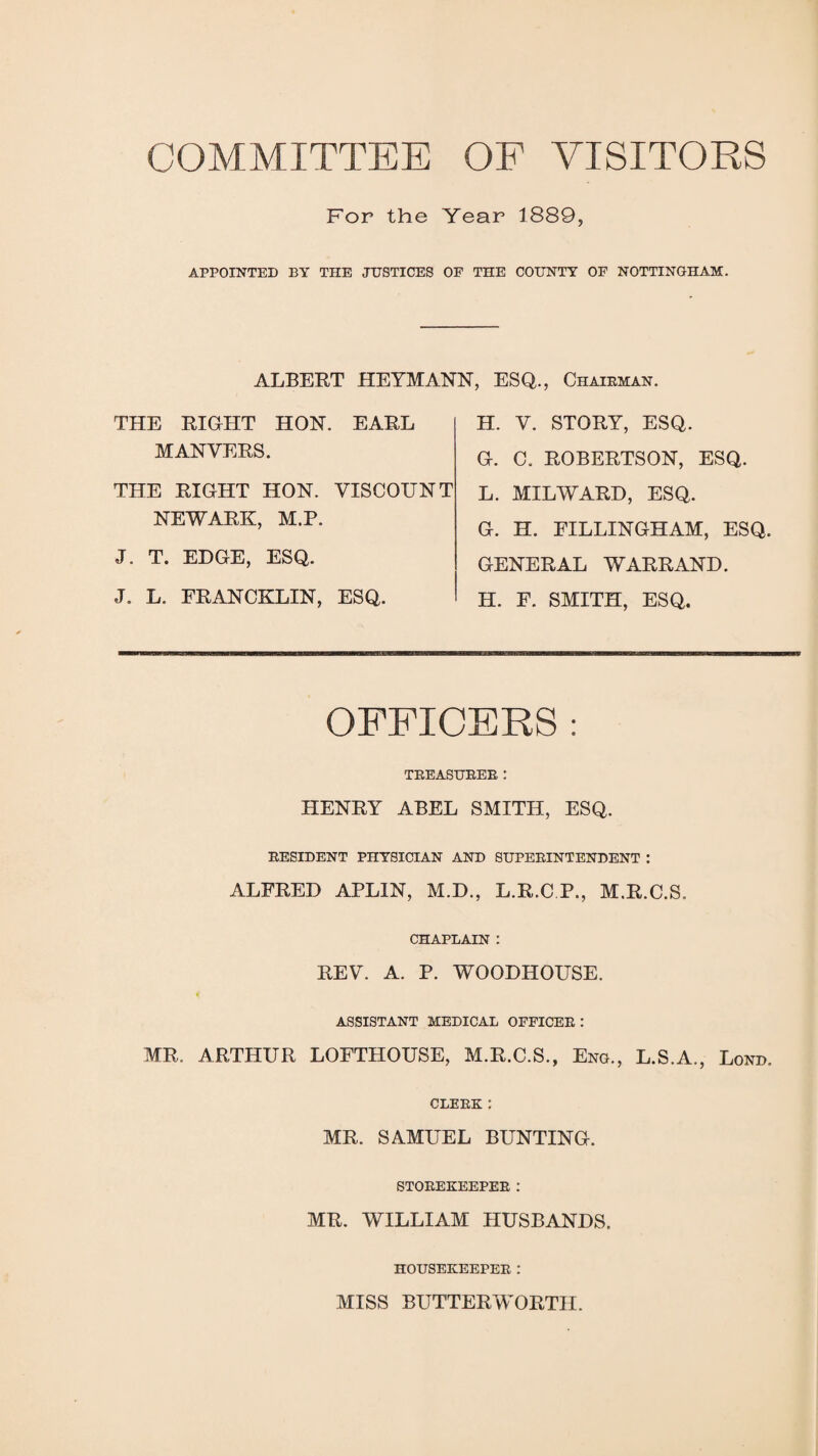 COMMITTEE OF VISITORS For the Year 1889, APPOINTED BY THE JUSTICES OF THE COUNTY OF NOTTINGHAM. ALBERT HEYMANN, ESQ., Chairman. THE RIGHT HON. EARL MAN VERS. THE RIGHT HON. VISCOUNT NEWARK, M.P. J. T. EDGE, ESQ. J. L. FRANCKLIN, ESQ. H. V. STORY, ESQ. G. C. ROBERTSON, ESQ. L. MILWARD, ESQ. G. H. FILLINGHAM, ESQ. GENERAL WARRAND. H. F. SMITH, ESQ. OFFICERS : TREASURER: HENRY ABEL SMITH, ESQ. RESIDENT PHYSICIAN AND SUPERINTENDENT : ALFRED APLIN, M.D., L.R.C P., M.R.C.S. CHAPLAIN : REV. A. P. WOODHOUSE. ASSISTANT MEDICAL OFFICER : MR. ARTHUR LOFTHOUSE, M.R.C.S., Eng., L.S.A., Lond, CLERK : MR. SAMUEL BUNTING. STOREKEEPER : MR. WILLIAM HUSBANDS. HOUSEKEEPER : MISS BUTTER WORTH.