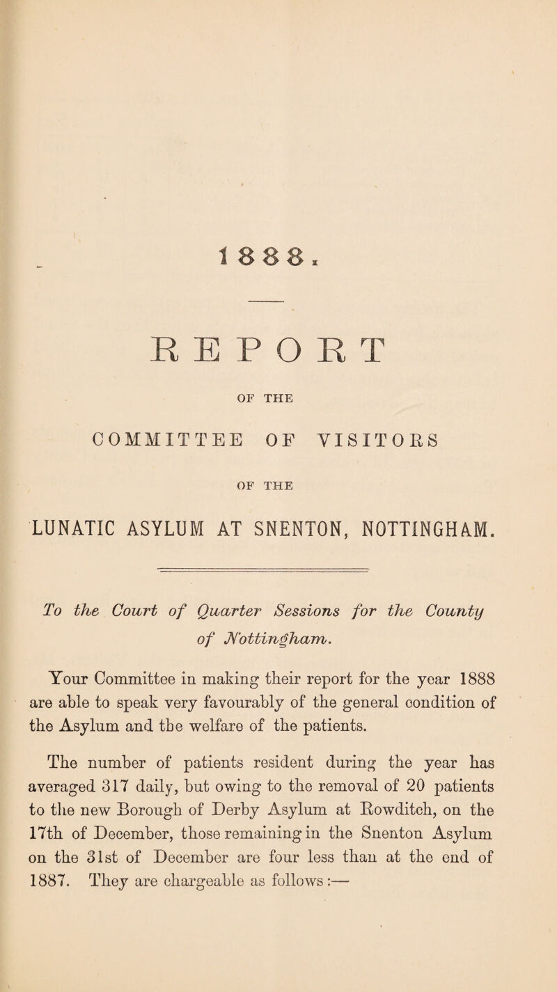 1888 REPORT OF THE COMMITTEE OF VISITORS OF THE LUNATIC ASYLUM AT SNENTON, NOTTINGHAM. To the Court of Quarter Sessions for the County of Nottingham. Your Committee in making their report for the year 1888 are able to speak very favourably of the general condition of the Asylum and tbe welfare of the patients. The number of patients resident during the year has averaged 3IT daily, but owing to the removal of 20 patients to the new Borough of Derby Asylum at Rowditch, on the 17th of December, those remaining in the Snenton Asylum on the 31st of December are four less than at the end of 1887. They are chargeable as follows:—