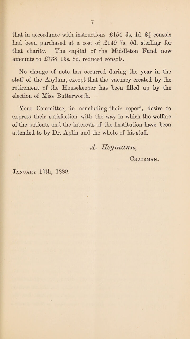 that in accordance with instructions £154 3s. 4d. £§ consols had been purchased at a cost of £149 7s. Od. sterling for that charity. The capital of the Middleton Fund now amounts to £738 15s. 8d. reduced consols. No change of note has occurred during the year in the staff of the Asylum, except that the vacancy created by the retirement of the Housekeeper has been filled up by the election of Miss Butter worth. Your Committee, in concluding their report, desire to express their satisfaction with the way in which the welfare of the patients and the interests of the Institution have been attended to by Dr. Aplin and the whole of his staff. A. Heywiann, Chairman.