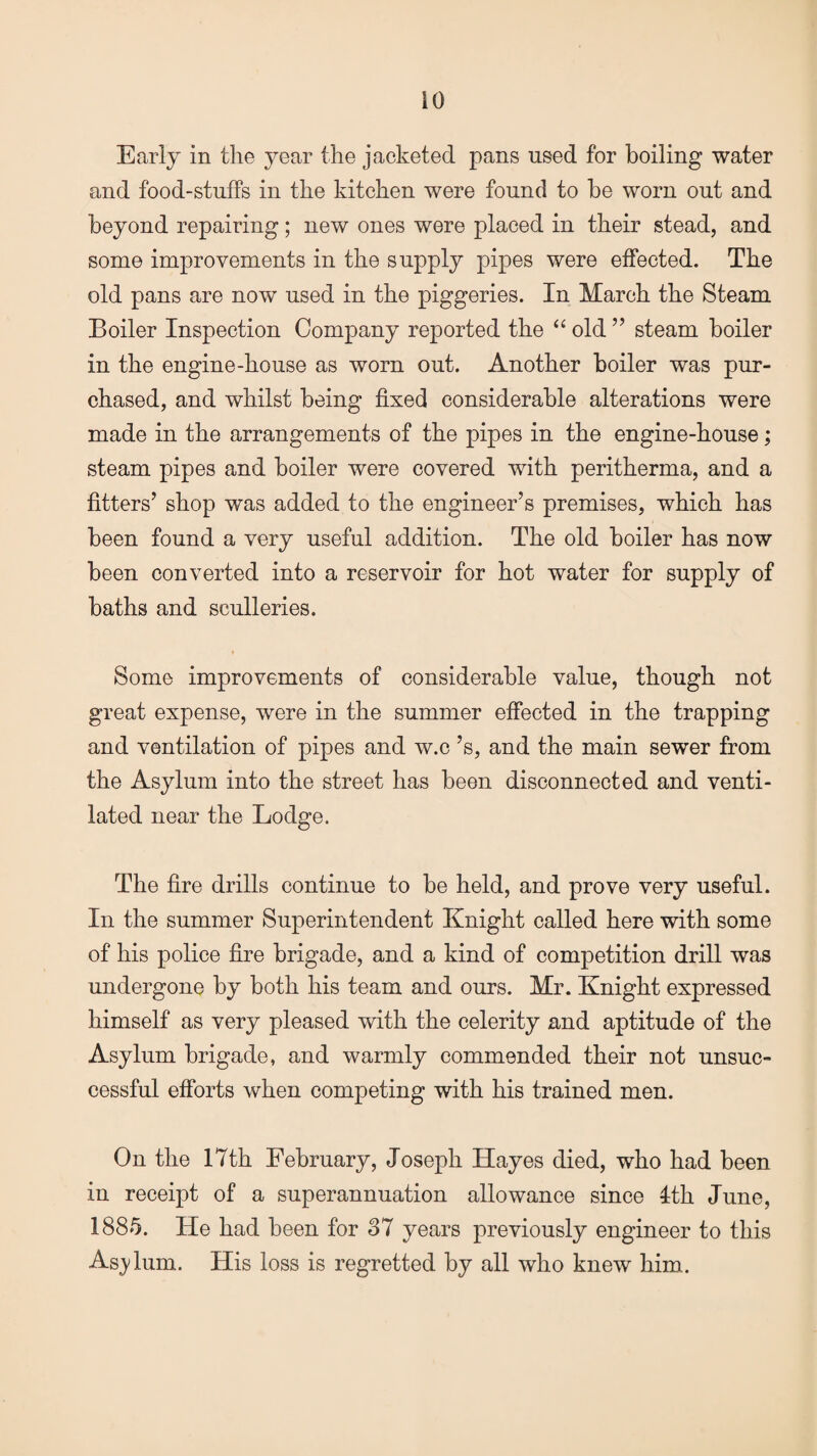 Early in the year the jacketed pans used for boiling water and food-stuffs in the kitchen were found to be worn out and beyond repairing; new ones were placed in their stead, and some improvements in the supply pipes were effected. The old pans are now used in the piggeries. In March the Steam Boiler Inspection Company reported the “old” steam boiler in the engine-house as worn out. Another boiler was pur¬ chased, and whilst being fixed considerable alterations were made in the arrangements of the pipes in the engine-house; steam pipes and boiler were covered with peritherma, and a fitters’ shop was added to the engineer’s premises, which has been found a very useful addition. The old boiler has now been converted into a reservoir for hot water for supply of baths and sculleries. Some improvements of considerable value, though not great expense, were in the summer effected in the trapping and ventilation of pipes and w.c’s, and the main sewer from the Asylum into the street has been disconnected and venti¬ lated near the Lodge. The fire drills continue to be held, and prove very useful. In the summer Superintendent Knight called here with some of his police fire brigade, and a kind of competition drill was undergone by both his team and ours. Mr. Knight expressed himself as very pleased with the celerity and aptitude of the Asylum brigade, and warmly commended their not unsuc¬ cessful efforts when competing with his trained men. On the 17th February, Joseph Hayes died, who had been in receipt of a superannuation allowance since 4th June, 1885. He had been for 37 years previously engineer to this Asjdum. His loss is regretted by all who knew him.
