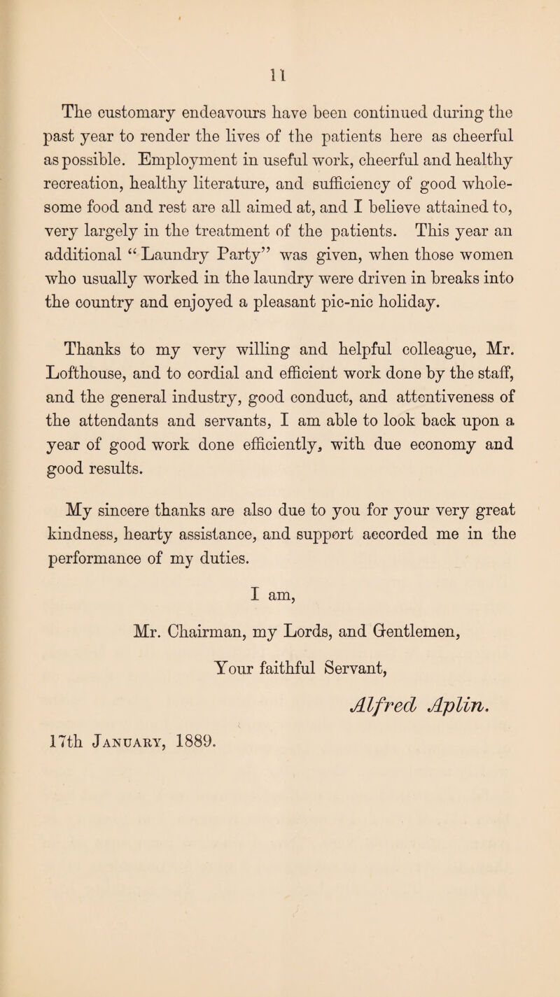 The customary endeavours have been continued during the past year to render the lives of the patients here as cheerful as possible. Employment in useful work, cheerful and healthy recreation, healthy literature, and sufficiency of good whole¬ some food and rest are all aimed at, and I believe attained to, very largely in the treatment of the patients. This year an additional “ Laundry Party” was given, when those women who usually worked in the laundry were driven in breaks into the country and enjoyed a pleasant pic-nic holiday. Thanks to my very willing and helpful colleague, Mr. Lofthouse, and to cordial and efficient work done by the staff, and the general industry, good conduct, and attentiveness of the attendants and servants, I am able to look back upon a year of good work done efficiently, with due economy and good results. My sincere thanks are also due to you for your very great kindness, hearty assistance, and support accorded me in the performance of my duties. I am, Mr. Chairman, my Lords, and Gentlemen, Your faithful Servant, Alfred Aplin, 17th January, 1889.