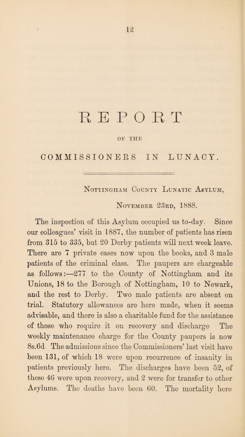 OF THE COMMISSIONERS IN LUNACY, Nottingham County Lunatic Asylum, November 23rd, 1888. The inspection of this Asylum occupied us to-day. Since our colleagues’ visit in 1887, the number of patients has risen from 315 to 335, but 20 Derby patients will next week leave. There are 7 private cases now upon the books, and 3 male patients of the criminal class. The paupers are chargeable as follows:—277 to the County of Nottingham and its Unions, 18 to the Borough of Nottingham, 10 to Newark, and the rest to Derby. Two male patients are absent on trial. Statutory allowances are here made, when it seems advisable, and there is also a charitable fund for the assistance of those who require it on recovery and discharge The weekly maintenance charge for the County paupers is now 8s.6d The admissions since the Commissioners’ last visit have been 131, of which 18 were upon recurrence of insanity in patients previously here. The discharges have been 52, of these 46 were upon recovery, and 2 were for transfer to other Asylums. The deaths have been 60. The mortality here