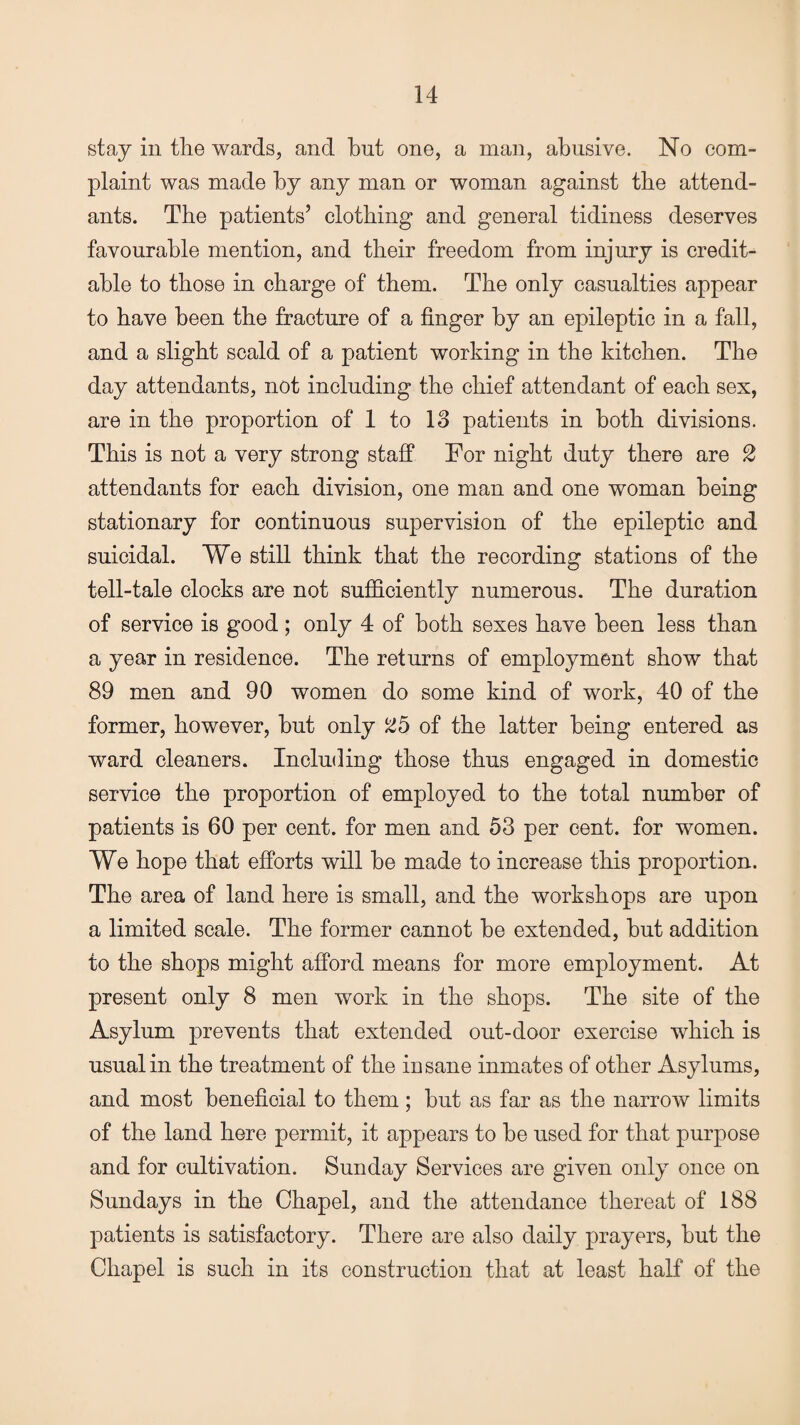 stay in the wards, and hut one, a man, abusive. No com¬ plaint was made by any man or woman against the attend¬ ants. The patients’ clothing and general tidiness deserves favourable mention, and their freedom from injury is credit¬ able to those in charge of them. The only casualties appear to have been the fracture of a finger by an epileptic in a fall, and a slight scald of a patient working in the kitchen. The day attendants, not including the chief attendant of each sex, are in the proportion of 1 to 18 patients in both divisions. This is not a very strong staff For night duty there are 2 attendants for each division, one man and one woman being stationary for continuous supervision of the epileptic and suicidal. We still think that the recording stations of the tell-tale clocks are not sufficiently numerous. The duration of service is good; only 4 of both sexes have been less than a year in residence. The returns of employment show that 89 men and 90 women do some kind of work, 40 of the former, however, but only 25 of the latter being entered as ward cleaners. Including those thus engaged in domestic service the proportion of employed to the total number of patients is 60 per cent, for men and 53 per cent, for women. We hope that efforts will be made to increase this proportion. The area of land here is small, and the workshops are upon a limited scale. The former cannot be extended, but addition to the shops might afford means for more employment. At present only 8 men work in the shops. The site of the Asylum prevents that extended out-door exercise which is usual in the treatment of the insane inmates of other Asylums, and most beneficial to them; but as far as the narrow limits of the land here permit, it appears to be used for that purpose and for cultivation. Sunday Services are given only once on Sundays in the Chapel, and the attendance thereat of 188 patients is satisfactory. There are also daily prayers, but the Chapel is such in its construction that at least half of the