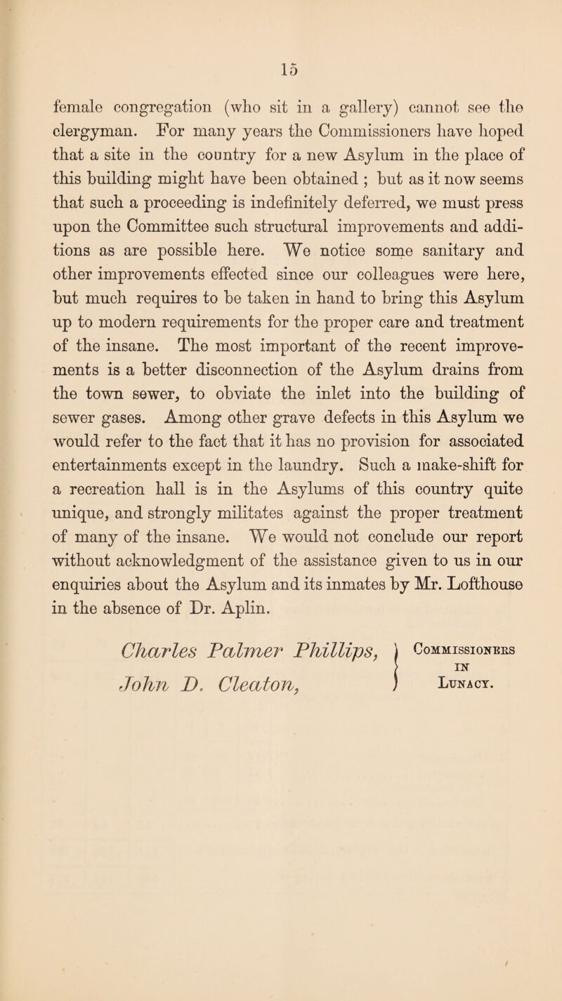 female congregation (who sit in a gallery) cannot see the clergyman. For many years the Commissioners have hoped that a site in the country for a new Asylum in the place of this building might have been obtained ; but as it now seems that such a proceeding is indefinitely deferred, we must press upon the Committee such structural improvements and addi¬ tions as are possible here. We notice some sanitary and other improvements effected since our colleagues were here, but much requires to be taken in hand to bring this Asylum up to modern requirements for the proper care and treatment of the insane. The most important of the recent improve¬ ments is a better disconnection of the Asylum drains from the town sewer, to obviate the inlet into the building of sewer gases. Among other grave defects in this Asylum we would refer to the fact that it has no provision for associated entertainments except in the laundry. Such a make-shift for a recreation hall is in the Asylums of this country quite unique, and strongly militates against the proper treatment of many of the insane. We would not conclude our report without acknowledgment of the assistance given to us in our enquiries about the Asylum and its inmates by Mr. Lofthouse in the absence of Dr. Aplin. Commissioners IN Lunacy. Charles Palmer Phillips, John 1X Cleat-on,
