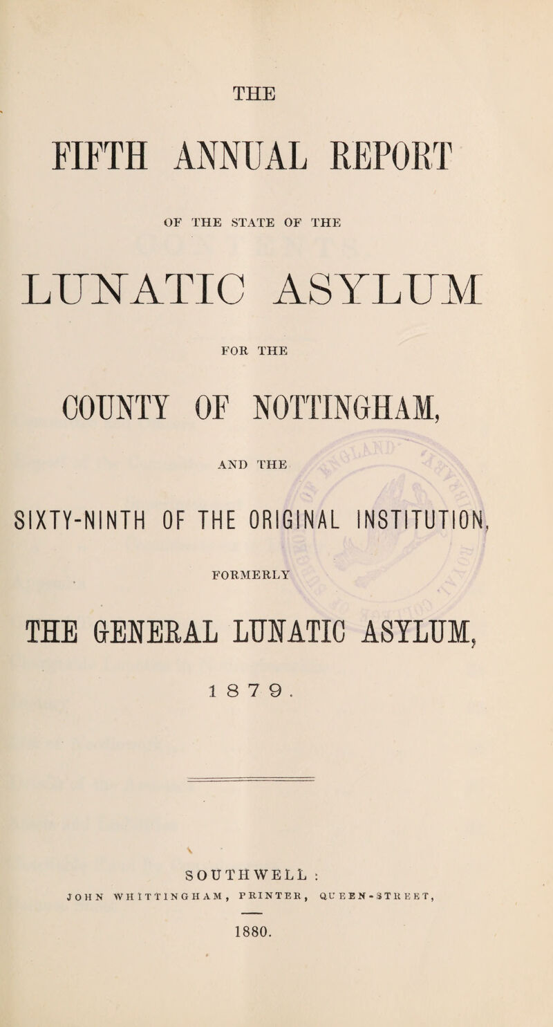 THE FIFTH ANNUAL REPORT OF THE STATE OF THE LUNATIC ASYLUM FOR THE COUNTY OF NOTTINGHAM, AND THE SIXTY-NINTH OF THE ORIGINAL INSTITUTION, FORMERLY THE GENERAL LUNATIC ASYLUM, 1 8 7 9. SOUTHWELL : JOHN WHITTING HAM, PRINTER, QUEEN-STREET, 1880.