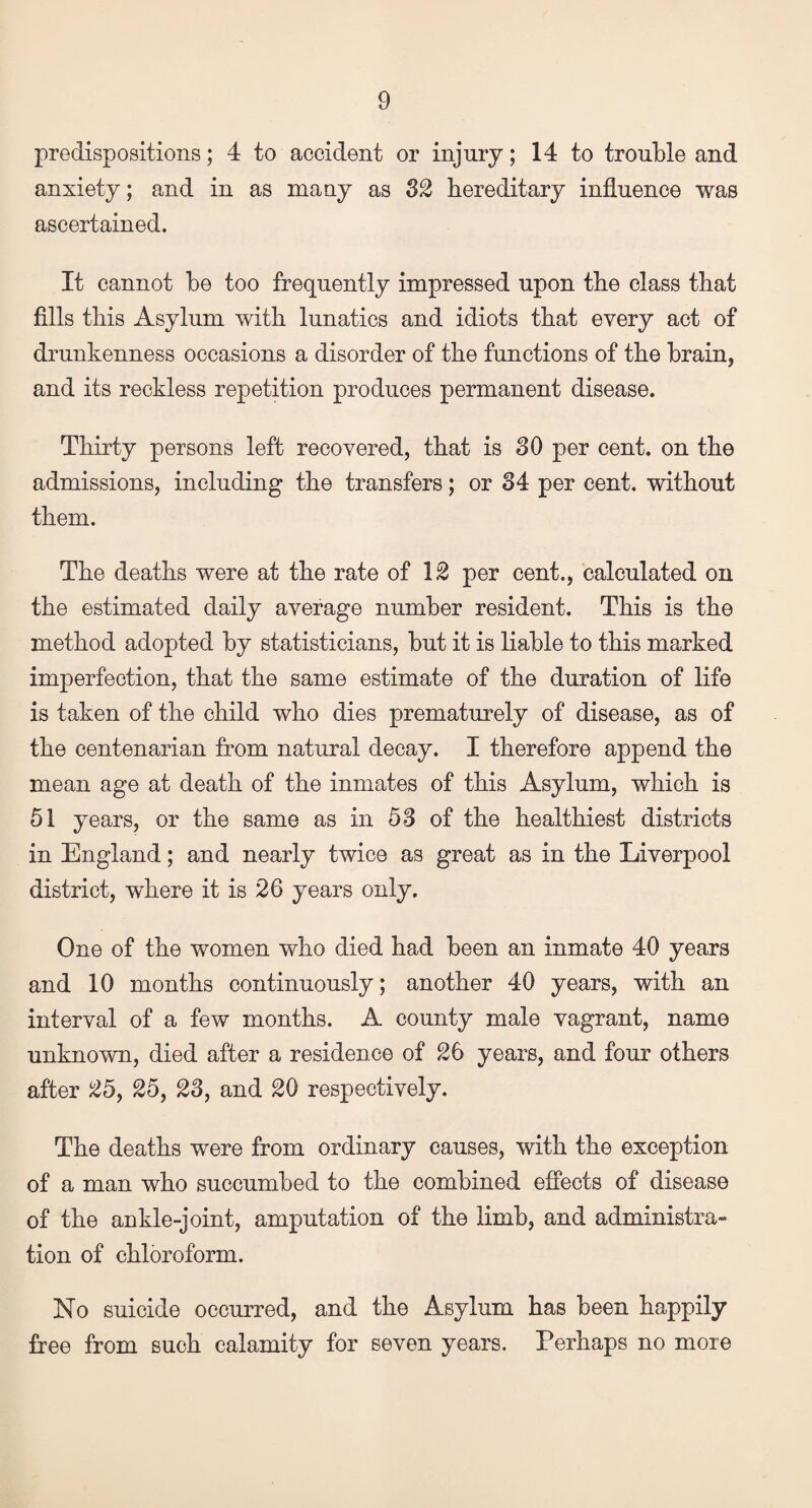 predispositions; 4 to accident or injury; 14 to trouble and anxiety; and in as many as 32 hereditary influence was ascertained. It cannot be too frequently impressed upon the class that fills this Asylum with lunatics and idiots that every act of drunkenness occasions a disorder of the functions of the brain, and its reckless repetition produces permanent disease. Thirty persons left recovered, that is 30 per cent, on the admissions, including the transfers; or 34 per cent, without them. The deaths were at the rate of 12 per cent., calculated on the estimated daily average number resident. This is the method adopted by statisticians, but it is liable to this marked imperfection, that the same estimate of the duration of life is taken of the child who dies prematurely of disease, as of the centenarian from natural decay. I therefore append the mean age at death of the inmates of this Asylum, which is 51 years, or the same as in 53 of the healthiest districts in England; and nearly twice as great as in the Liverpool district, where it is 26 years only. One of the women who died had been an inmate 40 years and 10 months continuously; another 40 years, with an interval of a few months. A county male vagrant, name unknown, died after a residence of 26 years, and four others after 25, 25, 23, and 20 respectively. The deaths were from ordinary causes, with the exception of a man who succumbed to the combined effects of disease of the ankle-joint, amputation of the limb, and administra¬ tion of chloroform. No suicide occurred, and the Asylum has been happily free from such calamity for seven years. Perhaps no more