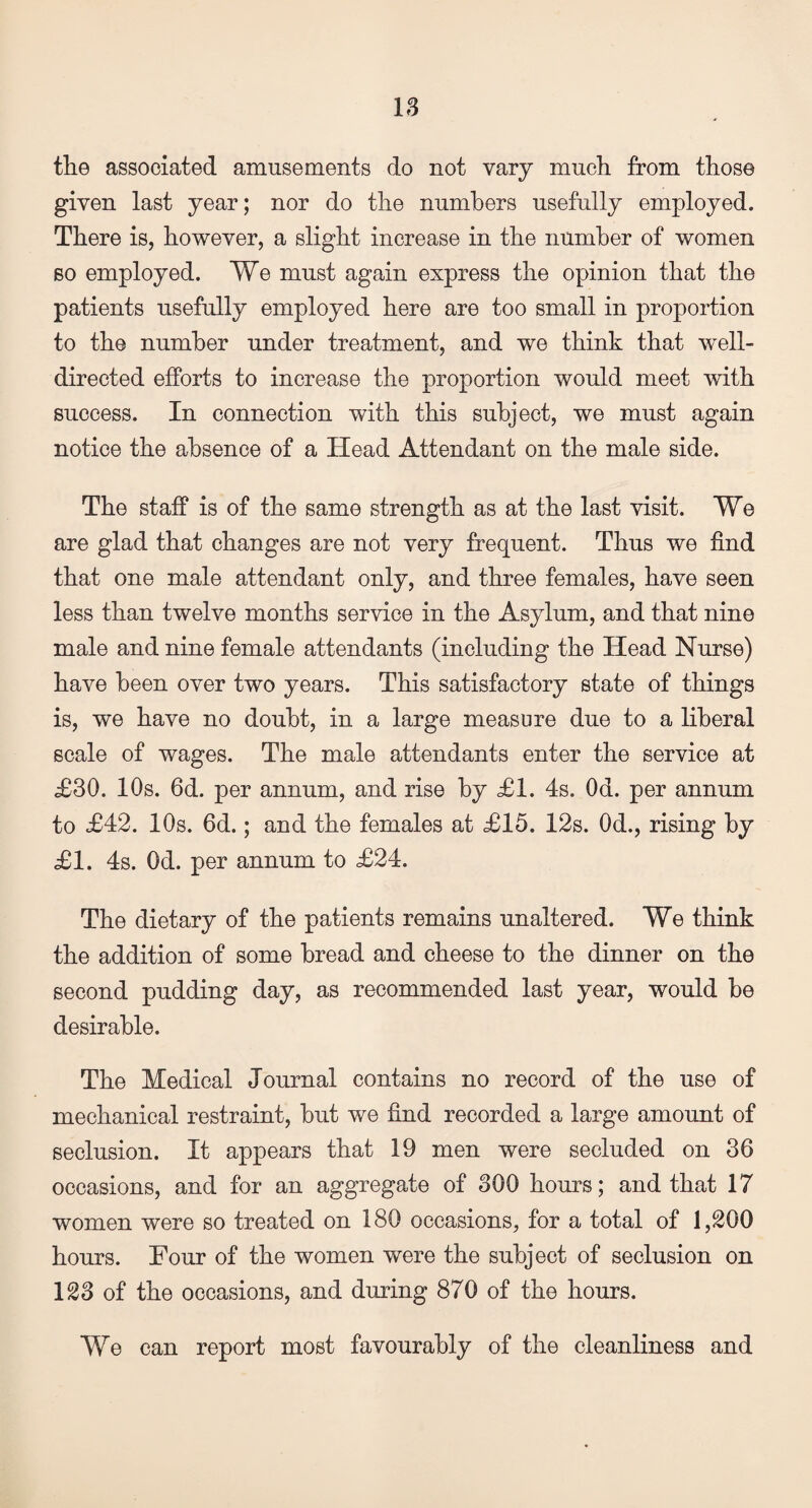 the associated amusements do not vary much from those given last year; nor do the numbers usefully employed. There is, however, a slight increase in the number of women so employed. We must again express the opinion that the patients usefully employed here are too small in proportion to the number under treatment, and we think that well- directed efforts to increase the proportion would meet with success. In connection with this subject, we must again notice the absence of a Head Attendant on the male side. The staff is of the same strength as at the last visit. We are glad that changes are not very frequent. Thus we find that one male attendant only, and three females, have seen less than twelve months service in the Asylum, and that nine male and nine female attendants (including the Head Nurse) have been over two years. This satisfactory state of things is, we have no doubt, in a large measure due to a liberal scale of wages. The male attendants enter the service at £30. 10s. 6d. per annum, and rise by £1. 4s. Od. per annum to £42. 10s. 6d.; and the females at £15. 12s. Od., rising by £1. 4s. Od. per annum to £24. The dietary of the patients remains unaltered. We think the addition of some bread and cheese to the dinner on the second pudding day, as recommended last year, would be desirable. The Medical Journal contains no record of the use of mechanical restraint, but we find recorded a large amount of seclusion. It appears that 19 men were secluded on 36 occasions, and for an aggregate of 300 hours; and that 17 women were so treated on 180 occasions, for a total of 1,200 hours. Four of the women were the subject of seclusion on 123 of the occasions, and during 870 of the hours. We can report most favourably of the cleanliness and