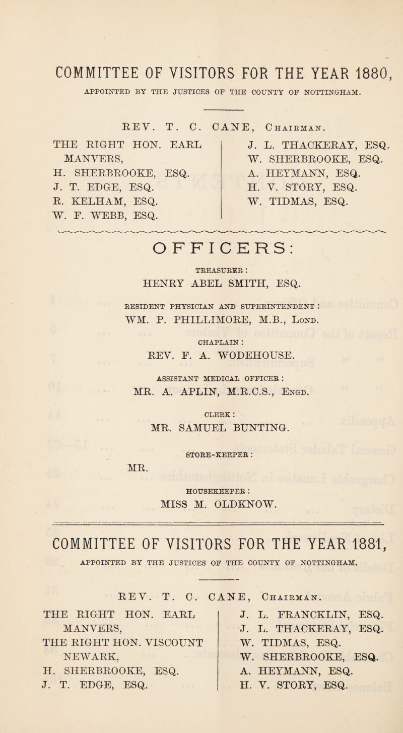 COMMITTEE OF VISITORS FOR THE YEAR 1880, APPOINTED BY THE JUSTICES OF THE COUNTY OF NOTTINGHAM. REV. T. C. CANE, Chairman. THE RIGHT HON. EARL MANYERS, H. SHERBROOKE, ESQ. J. T. EDGE, ESQ. R. KELHAM, ESQ. W. F. WEBB, ESQ. J. L. THACKERAY, ESQ. W. SHERBROOKE, ESQ. A. HEYMANN, ESQ. H. Y. STORY, ESQ. W. TIDMAS, ESQ. OFFICERS: TREASURER: HENRY ABEL SMITH, ESQ. RESIDENT PHYSICIAN AND SUPERINTENDENT : WM. P. PHILLIMORE, M.B., Lond. CHAPLAIN : REY. E. A. WODEHOUSE. ASSISTANT MEDICAL OFFICER : MR. A. APLIN, M.R.C.S., Engd. CLERK: MR. SAMUEL BUNTING. STORE-KEEPER: MR. HOUSEKEEPER: MISS M. OLDKNOW. COMMITTEE OF VISITORS FOR THE YEAR 1881, APPOINTED BY THE JUSTICES OF THE COUNTY OF NOTTINGHAM. REY. T. C. C THE RIGHT HON. EARL MANYERS, THE RIGHT HON. YISCOUNT NEWARK, H. SHERBROOKE, ESQ. J. T. EDGE, ESQ. ANE, Chairman. J. L. FRANCKLIN, ESQ. J. L. THACKERAY, ESQ. W. TIDMAS, ESQ. W. SHERBROOKE, ESQ. A. HEYMANN, ESQ. H. Y. STORY, ESQ.