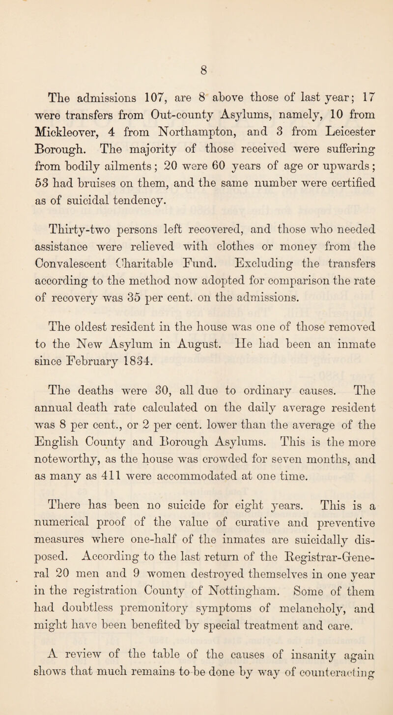 The admissions 107, are 8 above those of last year; 17 were transfers from Out-county Asylums, namely, 10 from Mickleover, 4 from Northampton, and 3 from Leicester Borough. The majority of those received were suffering from bodily ailments; 20 were 60 years of age or upwards; 53 had bruises on them, and the same number were certified as of suicidal tendency. Thirty-two persons left recovered, and those who needed assistance were relieved with clothes or money from the Convalescent Charitable Fund. Excluding the transfers according to the method now adopted for comparison the rate of recovery was 35 per cent, on the admissions. The oldest resident in the house was one of those removed to the New Asylum in August, lie had been an inmate since February 1834. The deaths were 30, all due to ordinary causes. The annual death rate calculated on the daily average resident was 8 per cent., or 2 per cent, lower than the average of the English County and Borough Asylums. This is the more noteworthy, as the house was crowded for seven months, and as many as 411 were accommodated at one time. There has been no suicide for eight years. This is a numerical proof of the value of curative and preventive measures where one-half of the inmates are suicidally dis¬ posed. According to the last return of the Begistrar-Grene- ral 20 men and 9 women destroyed themselves in one year in the registration County of Nottingham. Some of them had doubtless premonitory symptoms of melancholy, and might have been benefited by special treatment and care. A review of the table of the causes of insanity again shows that much remains to be done by way of counteracting