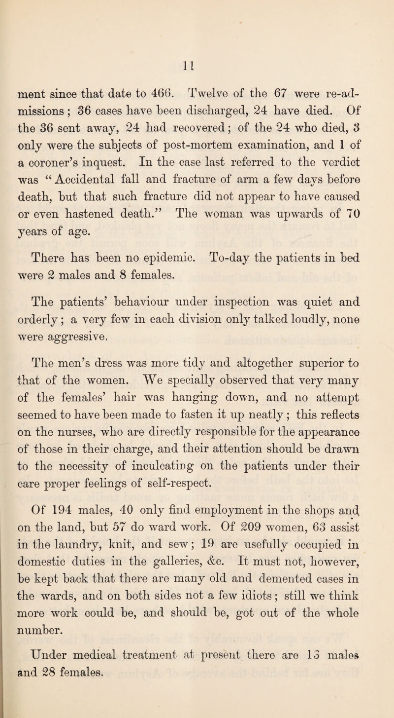 ment since that date to 466. Twelve of the 67 were re-ad¬ missions ; 36 cases have been discharged, 24 have died. Of the 36 sent away, 24 had recovered; of the 24 who died, 3 only were the subjects of post-mortem examination, and 1 of a coroner’s inquest. In the case last referred to the verdict was “ Accidental fall and fracture of arm a few days before death, but that such fracture did not appear to have caused or even hastened death.” The woman was upwards of 70 years of age. There has been no epidemic. To-day the patients in bed were 2 males and 8 females. The patients’ behaviour under inspection was quiet and orderly ; a very few in each division only talked loudly, none were aggressive, The men’s dress was more tidy and altogether superior to that of the women. We specially observed that very many of the females’ hair was hanging down, and no attempt seemed to have been made to fasten it up neatly ; this reflects on the nurses, who are directly responsible for the appearance of those in their charge, and their attention should be drawn to the necessity of inculcating on the patients under their care proper feelings of self-respect. Of 194 males, 40 only find employment in the shops an cl on the land, but 57 do ward work. Of 209 women, 63 assist in the laundry, knit, and sew; 19 are usefully occupied in domestic duties in the galleries, &c. It must not, however, be kept back that there are many old and demented cases in the wards, and on both sides not a few idiots; still we think more work could be, and should be, got out of the whole number. Under medical treatment at present there are 13 males and 28 females.