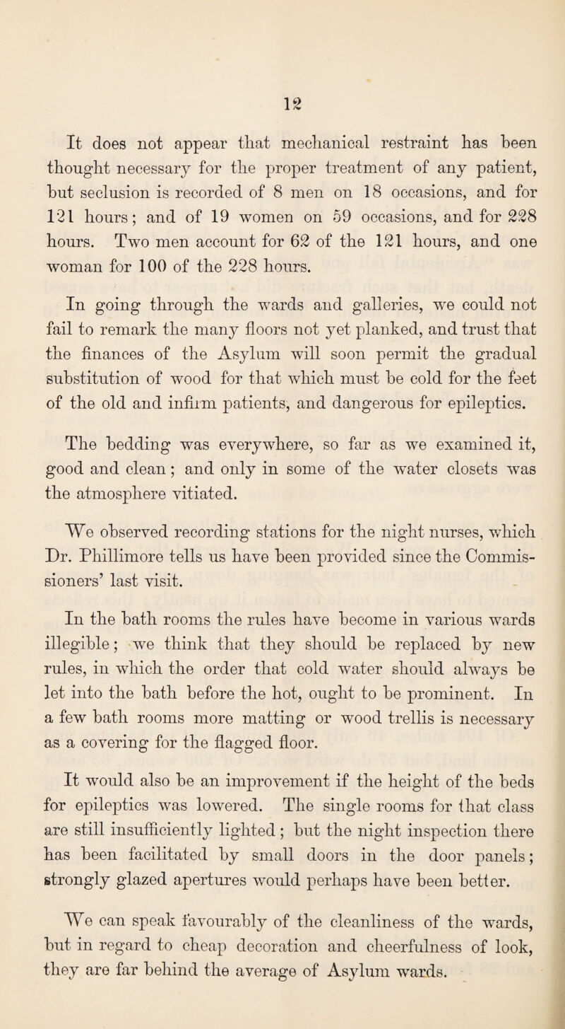 It does not appear that mechanical restraint has been thought necessary for the proper treatment of any patient, hut seclusion is recorded of 8 men on 18 occasions, and for 121 hours; and of 19 women on 59 occasions, and for 228 hours. Two men account for 62 of the 121 hours, and one woman for 100 of the 228 hours. In going through the wards and galleries, we could not fail to remark the many floors not yet planked, and trust that the finances of the Asylum will soon permit the gradual substitution of wood for that which must he cold for the feet of the old and infirm patients, and dangerous for epileptics. The bedding was everywhere, so far as we examined it, good and clean; and only in some of the water closets was the atmosphere vitiated. We observed recording stations for the night nurses, which Dr. Phillimore tells us have been provided since the Commis¬ sioners’ last visit. In the hath rooms the rules have become in various wards illegible; we think that they should he replaced by new rules, in which the order that cold water should always he let into the hath before the hot, ought to he prominent. In a few hath rooms more matting or wood trellis is necessary as a covering for the flagged floor. It would also he an improvement if the height of the beds for epileptics was lowered. The single rooms for that class are still insufficiently lighted; hut the night inspection there has been facilitated by small doors in the door panels; strongly glazed apertures would perhaps have been better. We can speak favourably of the cleanliness of the wards, hut in regard to cheap decoration and cheerfulness of look, they are far behind the average of Asylum wards.