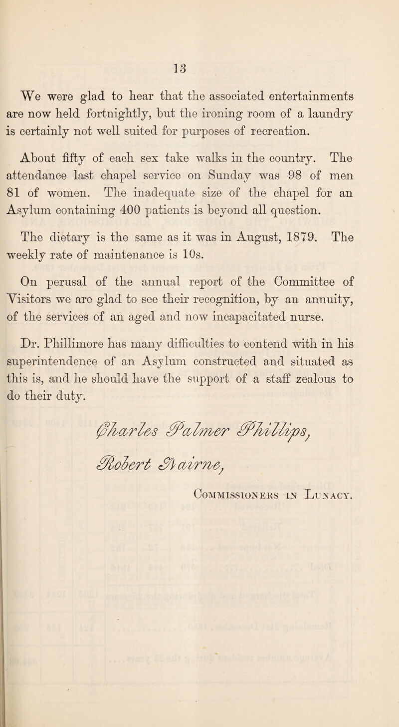 IS We were glad to hear that the associated entertainments are now held fortnightly, hut the ironing room of a laundry is certainly not well suited for purposes of recreation. About fifty of each sex take walks in the country. The attendance last chapel service on Sunday was 98 of men 81 of women. The inadequate size of the chapel for an Asylum containing 400 patients is beyond all question. The dietary is the same as it was in August, 1879. The weekly rate of maintenance is 10s. On perusal of the annual report of the Committee of Visitors we are glad to see their recognition, by an annuity, of the services of an aged and now incapacitated nurse. Dr. Pliillimore has many difficulties to contend with in his superintendence of an Asylum constructed and situated as this is, and he should have the support of a staff zealous to do their duty. 0Adrl&s 0Pcvlm&r <0PAillips; <0loiert 3}oAr?ve'; Commissioners in Lunacy.