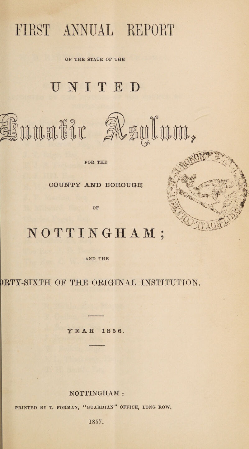 FIRST ANNUAL REPORT OF THE STATE OF THE UNITED FOR THE COUNTY AND BOROUGH OF NOTTINGHAM ■ ■<$}/ -,^V \ hx > A  AND THE )ETY-SIXTH OF THE OEIGINAL INSTITUTION. YEAR 185 0. NOTTINGHAM : PRINTED BY T. FORMAN, “GUARDIAN” OFFICE, LONG ROW, 1857