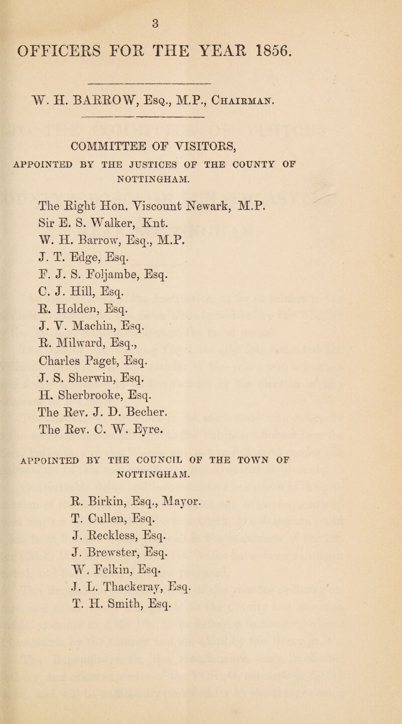 OFFICERS FOR THE YEAR 1856. W. II. BAEEOYf, Esq., M.P., Chairman. COMMITTEE OF YISITOES, APPOINTED BY THE JUSTICES OF THE COUNTY OF NOTTINGHAM. The Eight Hon. Viscount Newark, M.P. Sir E. S. Walker, Knt. W. H. Barrowr, Esq., M.P. J. T. Edge, Esq. E. J. S. Eoijambe, Esq. C. J. Hill, Esq. E. Holden, Esq. J. Y. Machin, Esq. E. Milward, Esq., Charles Paget, Esq. J. S. Sherwin, Esq. H. Sherbrooke, Esq. The Eey. J. X). Becher. The Eev. C. W. Eyre. APPOINTED BY THE COUNCIL OF THE TOWN OF NOTTINGHAM. E. Birkin, Esq., Mayor. T. Cullen, Esq. J. Eeckless, Esq. J. Brewster, Esq. V\r. Eelkin, Esq, J. L. Thackeray, Esq. T. H. Smith, Esq.