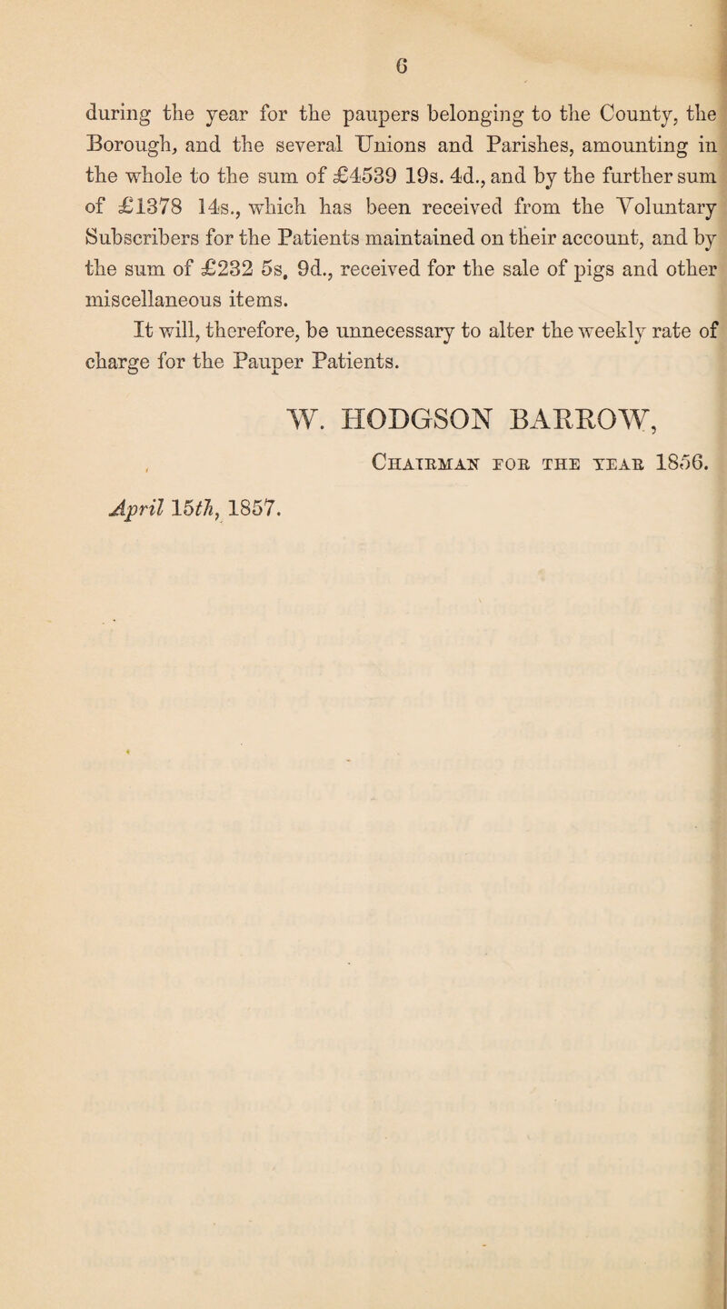 during the year for the paupers belonging to the County, the Borough, and the several Unions and Parishes, amounting in the whole to the sum of £4539 19s. 4d., and by the further sum of £1378 14s., which has been received from the Voluntary Subscribers for the Patients maintained on their account, and by the sum of £232 5s. 9d., received for the sale of pigs and other miscellaneous items. It will, therefore, be unnecessary to alter the weekly rate of charge for the Pauper Patients. W. HODGSON BARROW, Chaieman eoe the yeae 1856. April 15th, 1857.