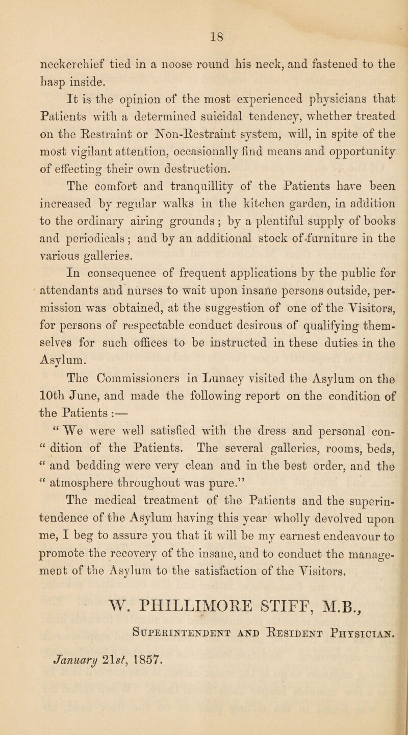neckerchief tied in a noose round his neck, and fastened to the hasp inside. It is the opinion of the most experienced physicians that Patients with a determined suicidal tendency, whether treated on the Restraint or Non-Restraint system, will, in spite of the most vigilant attention, occasionally find means and opport unity of effecting their own destruction. The comfort and tranquillity of the Patients have been increased by regular walks in the kitchen garden, in addition to the ordinary airing grounds ; by a plentiful supply of books and periodicals ; and by an additional stock of .furniture in the various galleries. In consequence of frequent applications by the public for attendants and nurses to wait upon insane persons outside, per¬ mission was obtained, at the suggestion of one of the Visitors, for persons of respectable conduct desirous of qualifying them¬ selves for such offices to be instructed in these duties in the Asylum. The Commissioners in Lunacy visited the Asylum on the 10th June, and made the following report on the condition of the Patients :— “We were well satisfied with the dress and personal con- “ dition of the Patients. The several galleries, rooms, beds, “ and bedding were very clean and in the best order, and the “ atmosphere throughout was pure.” The medical treatment of the Patients and the superin¬ tendence of the Asylum having this year wholly devolved upon me, I beg to assure you that it will be my earnest endeavour to promote the recovery of the insane, and to conduct the manage¬ ment of the Asylum to the satisfaction of the Visitors. W. PIIILLIMORE STIFF, M.B., SUPEKINTENDENT AND RESIDENT PHYSICIAN. January 21st, 1857.