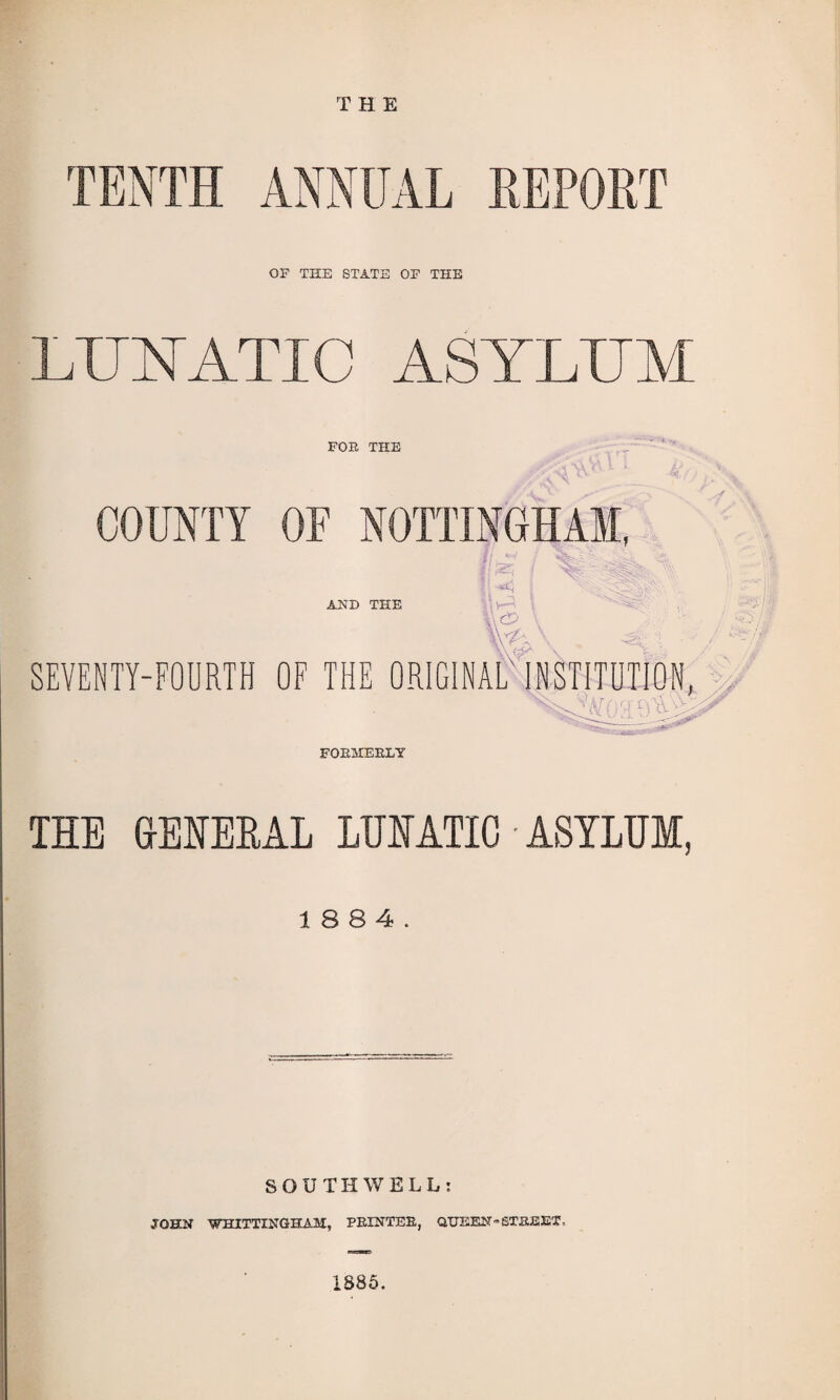 THE TENTH ANNUAL REPORT OF THE STATE OF THE LUNATIC ASYLUM FOE THE COUNTY OF NOTTINGHAM, % AND THE l ■> SEVENTY-FOURTH OF THE ORIGINAL'INSTITUTION, FOEMEELY THE GENERAL LUNATIC ■ ASYLUM, 18 8 4. SOUTHWELL: JOHN WHITTINGHAM, PEINTEE, QUEEN - STAG EX • 1885.