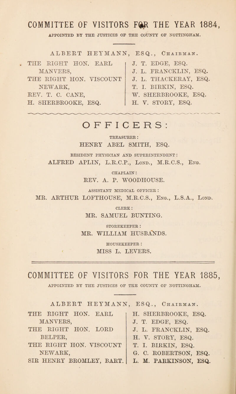 COMMITTEE OF VISITORS FQR THE YEAR 1884, APPOINTED BY THE JUSTICES OP THE COUNTY OF NOTTINGHAM. ALBERT HEYMANN, ESQ., Chairman. . THE RIGHT HOIST. EARL MAN VERS, THE RIGHT HON. VISCOUNT NEWARK, REV. T. C. CANE, H. SHERBROOKE, ESQ. J. T. EDGE, ESQ. J. L. FRANCKLIN, ESQ. J. L. THACKERAY, ESQ. T. I. BIRKIN, ESQ. W. SHERBROOKE, ESQ. H. V. STORY, ESQ. OFFICERS: TREASURER: HENRY ABEL SMITH, ESQ. RESIDENT PHYSICIAN AND SUPERINTENDENT: ALFRED APLIN, L.R.C.P., Lond., M.R.C.S., Eng. CHAPLAIN : REV. A. P. WOODHOLTSE. ASSISTANT MEDICAL OFFICER : MR. ARTHUR LOFTHOUSE, M.R.C.S., Eng., L.S.A., Lond. CLERK: MR. SAMUEL BUNTING. STOREKEEPER : MR. WILLIAM HUSBANDS. HOUSEKEEPER : MISS L. LEVERS. COMMITTEE OF VISITORS FOR THE YEAR 1885, APPOINTED BY THE JUSTICES OF THE COUNTY OF NOTTINGHAM. ALBERT HEYMANN, ESQ., Chairman. THE RIGHT HON. EARL MANVERS, THE RIGHT HON. LORD BELPER, THE RIGHT HON. VISCOUNT NEWARK, SIR HENRY BROMLEY, BART. H. SHERBROOKE, ESQ. J. T. EDGE, ESQ. J. L. FRANCKLIN, ESQ. H. V. STORY, ESQ. T. I. BIRKIN, ESQ. G. C. ROBERTSON, ESQ. L. M. PARKINSON, ESQ.