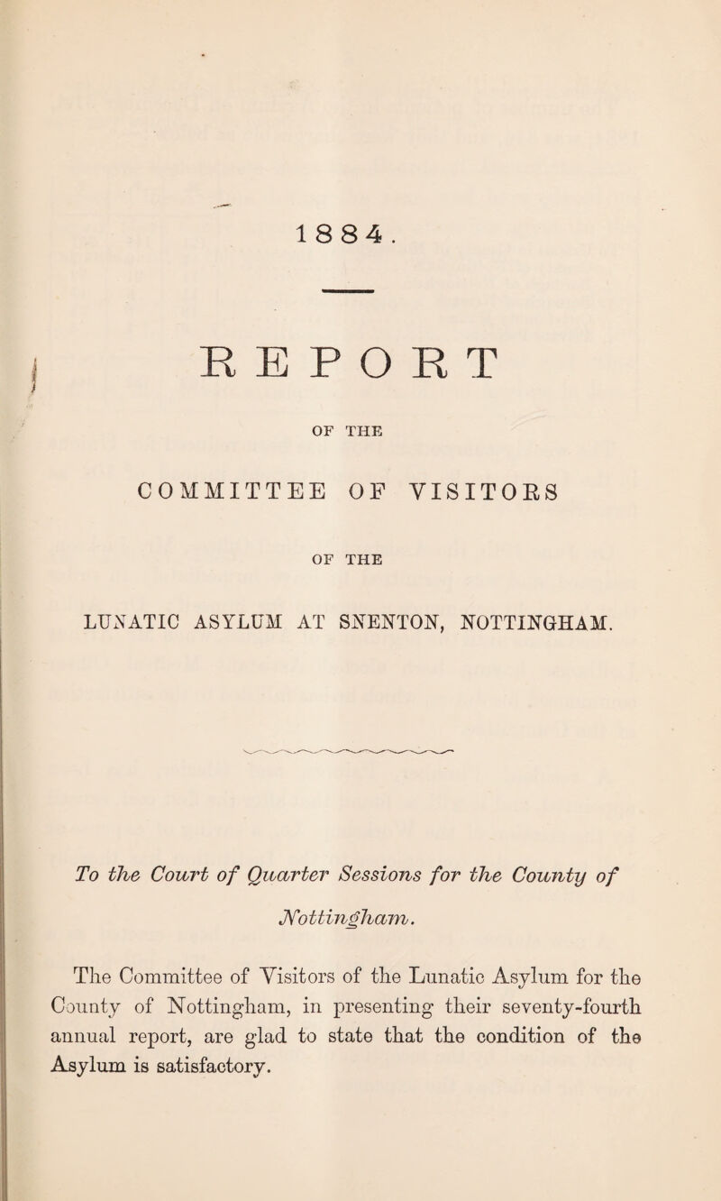 1884. REPORT OF THE COMMITTEE OF VISITORS OF THE LUNATIC ASYLUM AT SNENTON, NOTTINGHAM. To the Court of Quarter Sessions for the County of Nottingham. The Committee of Visitors of the Lunatic Asylum for the County of Nottingham, in presenting their seventy-fourth annual report, are glad to state that the condition of th© Asylum is satisfactory.