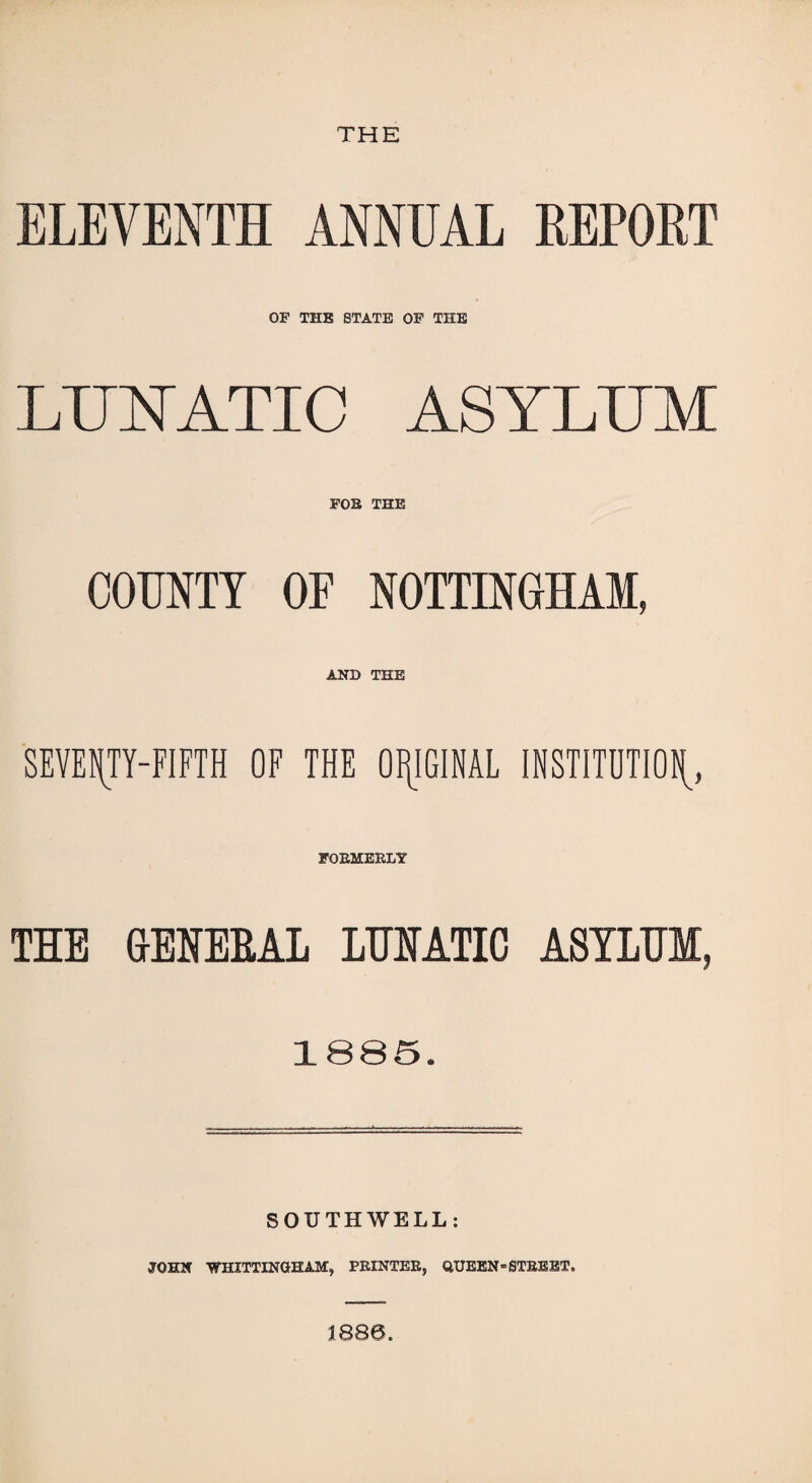 THE ELEVENTH ANNUAL REPORT OF THE STATE OP THE LUNATIC ASYLUM FOB THE COUNTY OF NOTTINGHAM, AND THE SEVENTY-FIFTH OF THE ORIGINAL INSTITUTION FOBMEBLY THE GrEHEEAL LUHATIO A8IXUM, 1885. SOUTHWELL: JOHN VTHITTINGHAM, PBINTEB, QUEEN■ STBS JST.