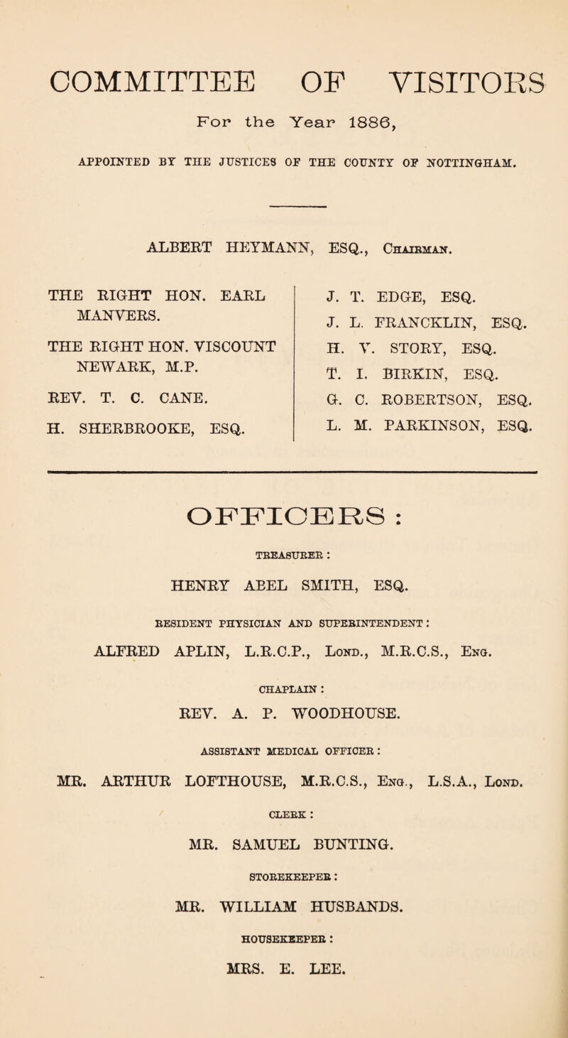 COMMITTEE OF VISITORS For the Year 1886, APPOINTED JBY THE JUSTICES OF THE COUNTY OF NOTTINGHAM. ALBERT HEYMANN, ESQ., Chairman. THE RIGHT HON. EARL MAN VERS. THE RIGHT HON. VISCOUNT NEWARK, M.P. REV. T. C. CANE. H. SHERBROOKE, ESQ. J. T. EDGE, ESQ. J. L. FRANCKLIN, ESQ. H. V. STORY, ESQ. T. I. BIRKIN, ESQ. G. C. ROBERTSON, ESQ. L. M. PARKINSON, ESQ. OFFICERS : TREASURER: HENRY ABEL SMITH, ESQ. RESIDENT PHYSICIAN AND SUPERINTENDENT: ALFRED APLIN, L.R.C.P., Lond., M.R.C.S., Eng. CHAPLAIN : REV. A. P. WOODHOUSE. ASSISTANT MEDICAL OFFICER: MR. ARTHUR LOFTHOUSE, M.R.C.S., Eng., L.S.A., Lond. CLERK : MR. SAMUEL BUNTING. STOREKEEPER: MR. WILLIAM HUSBANDS. HOUSEKEEPER .* MRS. E. LEE.