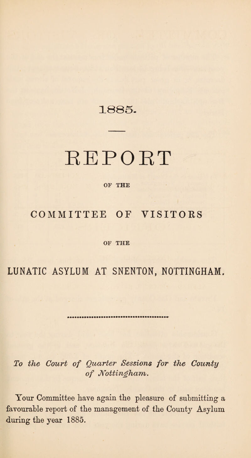 1885. REPORT OF THE COMMITTEE OF VISITORS OF THE LUNATIC ASYLUM AT SNENTON, NOTTINGHAM. To the Court of Quarter Sessions for the County of Nottingham. Your Committee have again the pleasure of submitting a favourable report of the management of the County Asylum during the year 1885.