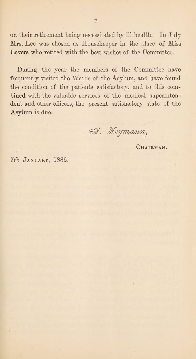 on their retirement being necessitated by ill health. In July Mrs. Lee was chosen as Housekeeper in the place of Miss Levers who retired with the best wishes of the Committee. During the year the members of the Committee have frequently visited the Wards of the Asylum, and have found the condition of the patients satisfactory, and to this com¬ bined with the valuable services of the medical superinten¬ dent and other officers, the present satisfactory state of the Asylum is due. 0^. c%eymasrm; Chairman.