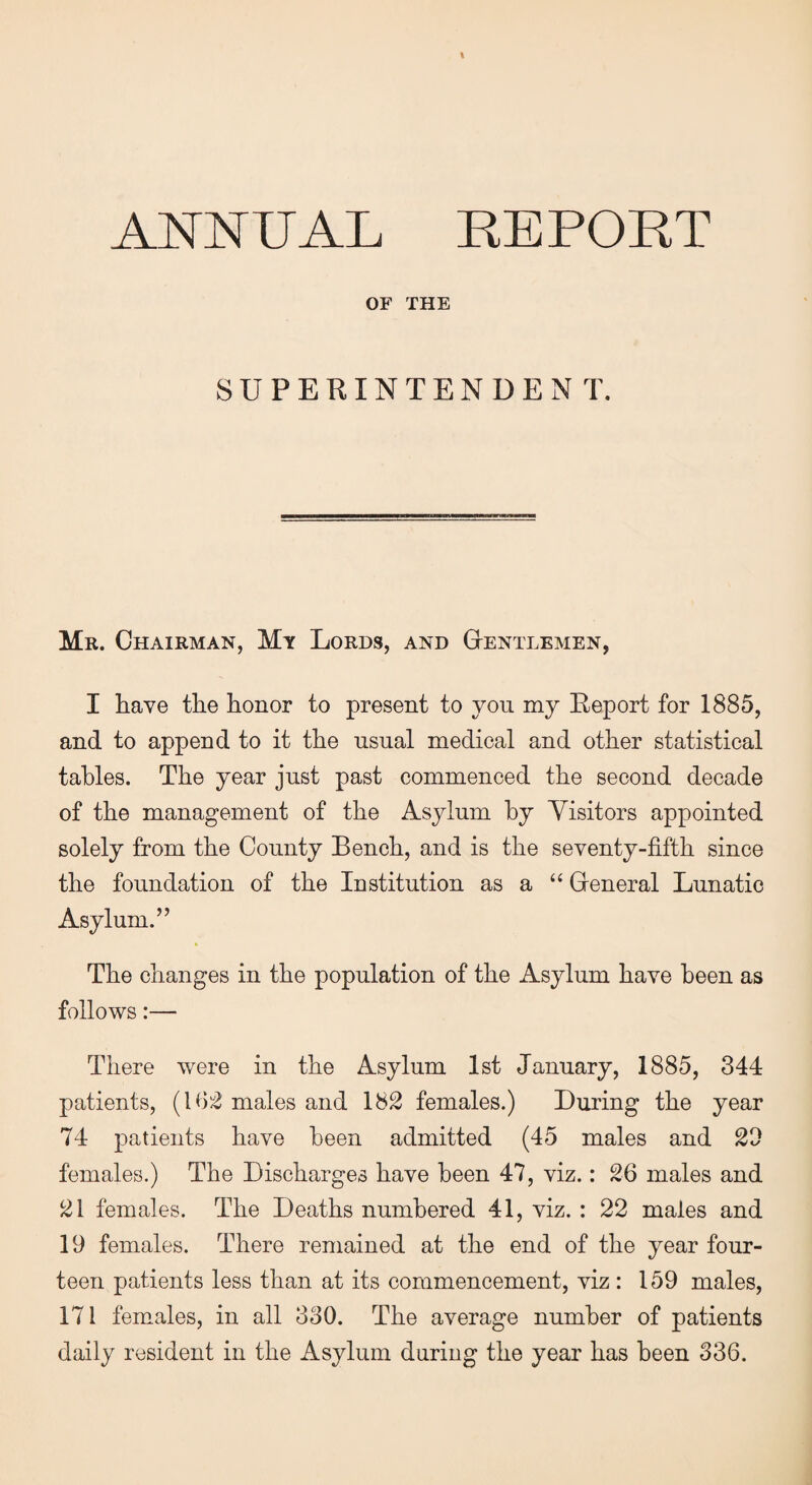 ANNUAL REPORT OF THE SUPERINTENDENT. Mr. Chairman, My Lords, and Gentlemen, I have tlie honor to present to you my Report for 1885, and to append to it the usual medical and other statistical tables. The year just past commenced the second decade of the management of the Asylum by Visitors appointed solely from the County Bench, and is the seventy-fifth since the foundation of the Institution as a “ General Lunatic Asylum.” The changes in the population of the Asylum have been as follows:— There were in the Asylum 1st January, 1885, 344 patients, (162 males and 182 females.) During the year 74 patients have been admitted (45 males and 22 females.) The Discharges have been 47, viz.: 26 males and 21 females. The Deaths numbered 41, viz. : 22 males and 19 females. There remained at the end of the year four¬ teen patients less than at its commencement, viz : 159 males, 171 females, in all 330. The average number of patients daily resident in the Asylum during the year has been 336.