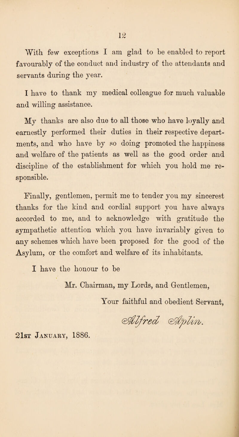 With few exceptions I am glad to be enabled to report favourably of the conduct and industry of the attendants and servants during the year. I have to thank my medical colleague for much valuable and willing assistance. My thanks are also due to all those who have loyally and earnestly performed their duties in their respective depart¬ ments, and who have by so doing promoted the happiness and welfare of the patients as well as the good order and discipline of the establishment for which you hold me re¬ sponsible. Finally, gentlemen, permit me to tender you my sincerest thanks for the kind and cordial support you have always accorded to me, and to acknowledge with gratitude the sympathetic attention which you have invariably given to any schemes which have been proposed for the good of the Asylum, or the comfort and welfare of its inhabitants. I have the honour to be Mr. Chairman, my Lords, and Gentlemen, Your faithful and obedient Servant, (Alfred 21st January, 1886.