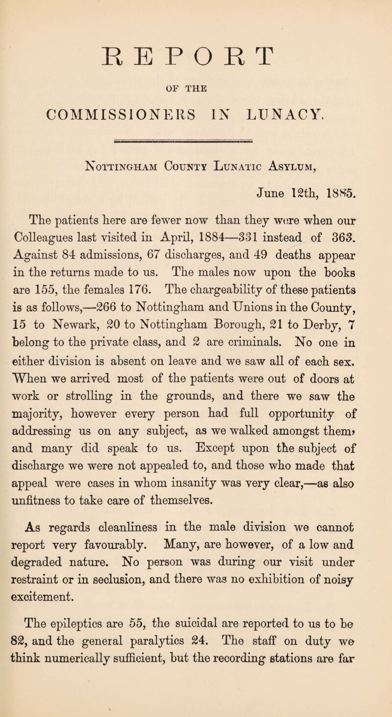 REPORT OF THE COMMISSIONERS IN LUNACY. Nottingham County Lunatic Asylum, June 12th, 18H5. The patients here are fewer now than they were when our Colleagues last visited in April, 1884—331 instead of 363. Against 84 admissions, 67 discharges, and 49 deaths appear in the returns made to us. The males now upon the hooks are 155, the females 176. The chargeability of these patients is as follows,—266 to Nottingham and Unions in the County, 15 to Newark, 20 to Nottingham Borough, 21 to Derby, 7 belong to the private class, and 2 are criminals. No one in either division is absent on leave and we saw all of each sex. When we arrived most of the patients were out of doors at work or strolling in the grounds, and there we saw the majority, however every person had full opportunity of addressing us on any subject, as we walked amongst them? and many did speak to us. Except upon the subject of discharge we were not appealed to, and those who made that appeal were cases in whom insanity was very clear,—as also unfitness to take care of themselves. As regards cleanliness in the male division we cannot report very favourably. Many, are however, of a low and degraded nature. No person was during our visit under restraint or in seclusion, and there was no exhibition of noisy excitement. The epileptics are 55, the suicidal are reported to us to be 82, and the general paralytics 24. The staff on duty we think numerically sufficient, but the recording stations are far