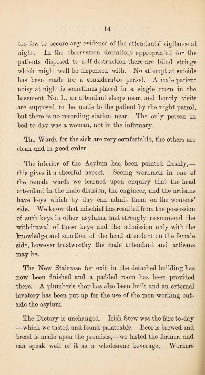 too few to secure any evidence of the attendants’ vigilance at night. In the observation dormitory appropriated for the patients disposed to self destruction there are blind strings which might well be dispensed with. No attempt at suicide has been made for a considerable period. A male patient noisy at night is sometimes placed in a single room in the basement No. 1., an attendant sleeps near, and hourly visits are supposed to be made to the patient by the night patrol, but there is no recording station near. The only person in bed to day was a woman, not in the infirmary. The Wards for the sick are very comfortable, the others are clean and in good order. The interior of the Asylum has been painted freshly,— this gives it a cheerful aspect. Seeing workmen in one of the female wards we learned upon enquiry that the head attendant in the male division, the engineer, and the artisans have keys which by day can admit them on the womens’ side. We know that mischief has resulted from the possession of such keys in other asylums, and strongly recommend the withdrawal of these keys and the admission only with the knowledge and sanction of the head attendant on the female side, however trustworthy the male attendant and artisans may be. The New Staircase for exit in the detached building has now been finished and a padded room has been provided there. A plumber’s shop has also been built and an external lavatory has been put up for the use of the men working out¬ side the asylum. The Dietary is unchanged. Irish Stew was the fare to-day —which we tasted and found palateable. Beer is brewed and bread is made upon the premises,—we tasted the former, and can speak well of it as a wholesome beverage. Workers